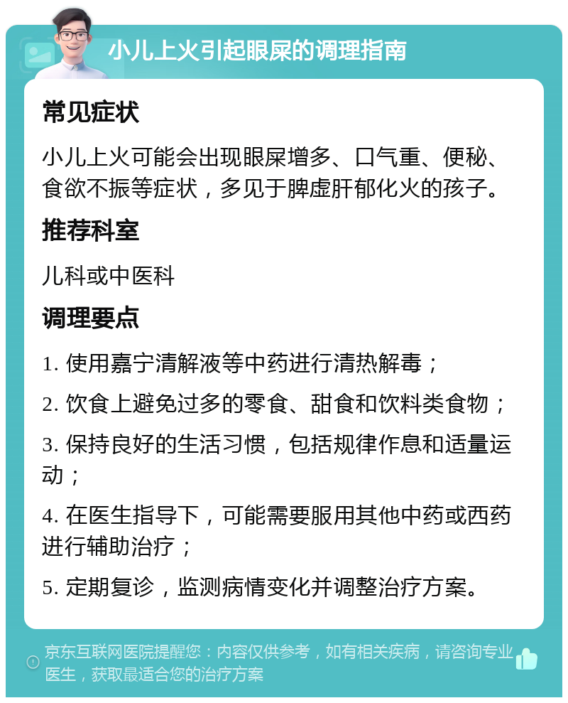 小儿上火引起眼屎的调理指南 常见症状 小儿上火可能会出现眼屎增多、口气重、便秘、食欲不振等症状，多见于脾虚肝郁化火的孩子。 推荐科室 儿科或中医科 调理要点 1. 使用嘉宁清解液等中药进行清热解毒； 2. 饮食上避免过多的零食、甜食和饮料类食物； 3. 保持良好的生活习惯，包括规律作息和适量运动； 4. 在医生指导下，可能需要服用其他中药或西药进行辅助治疗； 5. 定期复诊，监测病情变化并调整治疗方案。