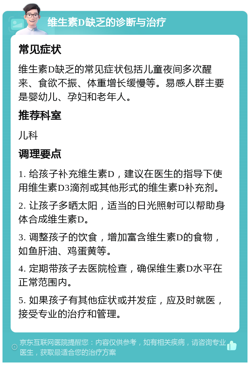 维生素D缺乏的诊断与治疗 常见症状 维生素D缺乏的常见症状包括儿童夜间多次醒来、食欲不振、体重增长缓慢等。易感人群主要是婴幼儿、孕妇和老年人。 推荐科室 儿科 调理要点 1. 给孩子补充维生素D，建议在医生的指导下使用维生素D3滴剂或其他形式的维生素D补充剂。 2. 让孩子多晒太阳，适当的日光照射可以帮助身体合成维生素D。 3. 调整孩子的饮食，增加富含维生素D的食物，如鱼肝油、鸡蛋黄等。 4. 定期带孩子去医院检查，确保维生素D水平在正常范围内。 5. 如果孩子有其他症状或并发症，应及时就医，接受专业的治疗和管理。