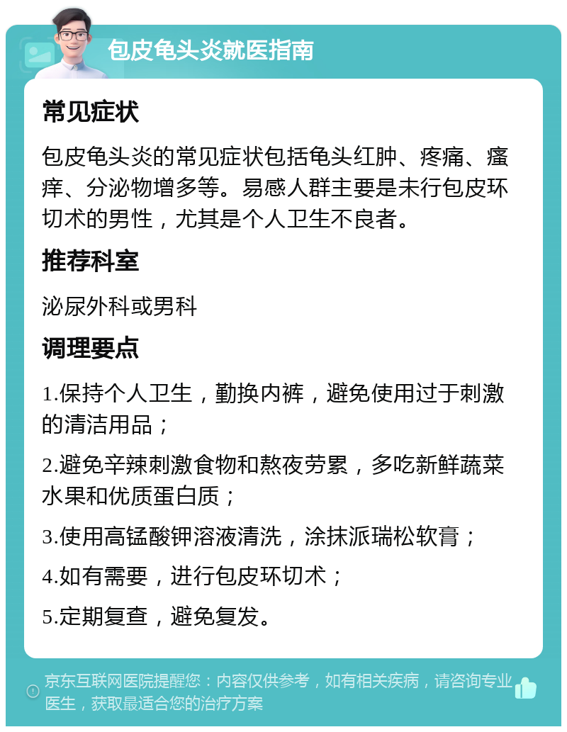 包皮龟头炎就医指南 常见症状 包皮龟头炎的常见症状包括龟头红肿、疼痛、瘙痒、分泌物增多等。易感人群主要是未行包皮环切术的男性，尤其是个人卫生不良者。 推荐科室 泌尿外科或男科 调理要点 1.保持个人卫生，勤换内裤，避免使用过于刺激的清洁用品； 2.避免辛辣刺激食物和熬夜劳累，多吃新鲜蔬菜水果和优质蛋白质； 3.使用高锰酸钾溶液清洗，涂抹派瑞松软膏； 4.如有需要，进行包皮环切术； 5.定期复查，避免复发。