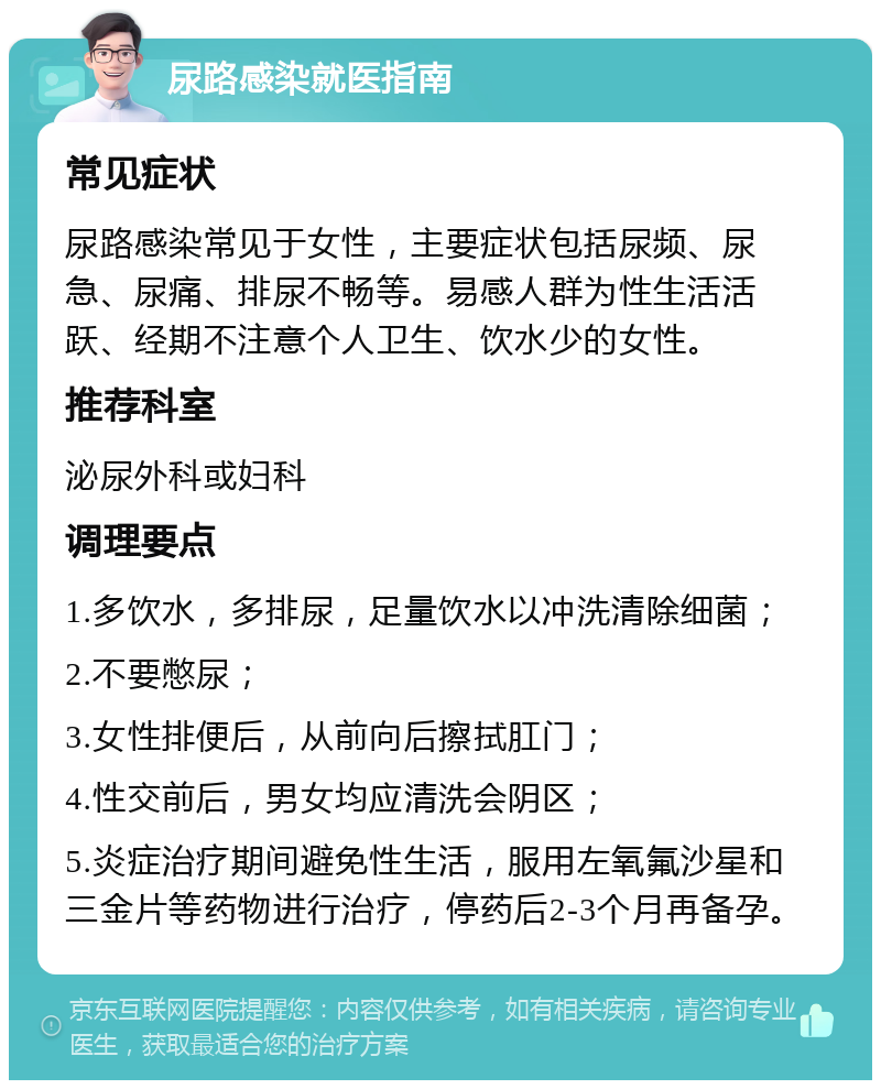 尿路感染就医指南 常见症状 尿路感染常见于女性，主要症状包括尿频、尿急、尿痛、排尿不畅等。易感人群为性生活活跃、经期不注意个人卫生、饮水少的女性。 推荐科室 泌尿外科或妇科 调理要点 1.多饮水，多排尿，足量饮水以冲洗清除细菌； 2.不要憋尿； 3.女性排便后，从前向后擦拭肛门； 4.性交前后，男女均应清洗会阴区； 5.炎症治疗期间避免性生活，服用左氧氟沙星和三金片等药物进行治疗，停药后2-3个月再备孕。