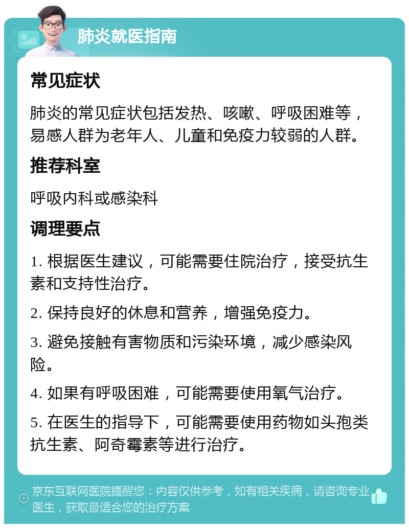 肺炎就医指南 常见症状 肺炎的常见症状包括发热、咳嗽、呼吸困难等，易感人群为老年人、儿童和免疫力较弱的人群。 推荐科室 呼吸内科或感染科 调理要点 1. 根据医生建议，可能需要住院治疗，接受抗生素和支持性治疗。 2. 保持良好的休息和营养，增强免疫力。 3. 避免接触有害物质和污染环境，减少感染风险。 4. 如果有呼吸困难，可能需要使用氧气治疗。 5. 在医生的指导下，可能需要使用药物如头孢类抗生素、阿奇霉素等进行治疗。