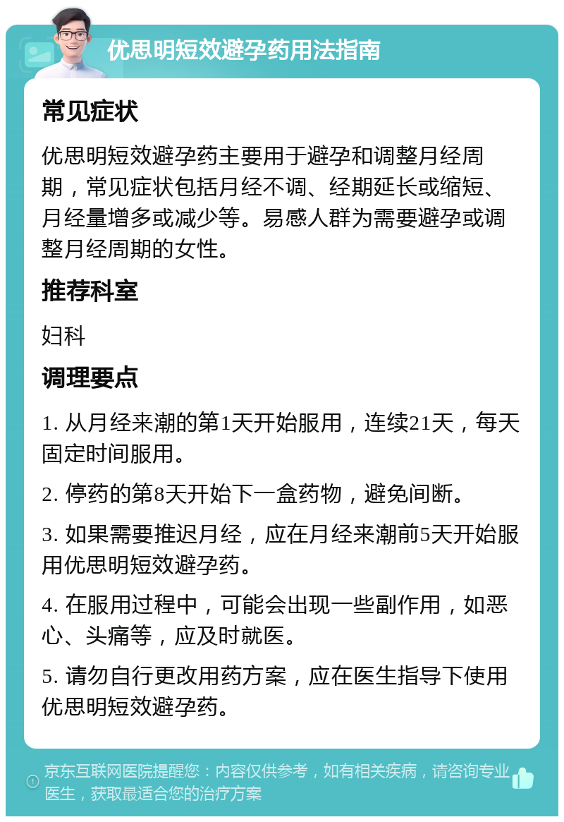 优思明短效避孕药用法指南 常见症状 优思明短效避孕药主要用于避孕和调整月经周期，常见症状包括月经不调、经期延长或缩短、月经量增多或减少等。易感人群为需要避孕或调整月经周期的女性。 推荐科室 妇科 调理要点 1. 从月经来潮的第1天开始服用，连续21天，每天固定时间服用。 2. 停药的第8天开始下一盒药物，避免间断。 3. 如果需要推迟月经，应在月经来潮前5天开始服用优思明短效避孕药。 4. 在服用过程中，可能会出现一些副作用，如恶心、头痛等，应及时就医。 5. 请勿自行更改用药方案，应在医生指导下使用优思明短效避孕药。