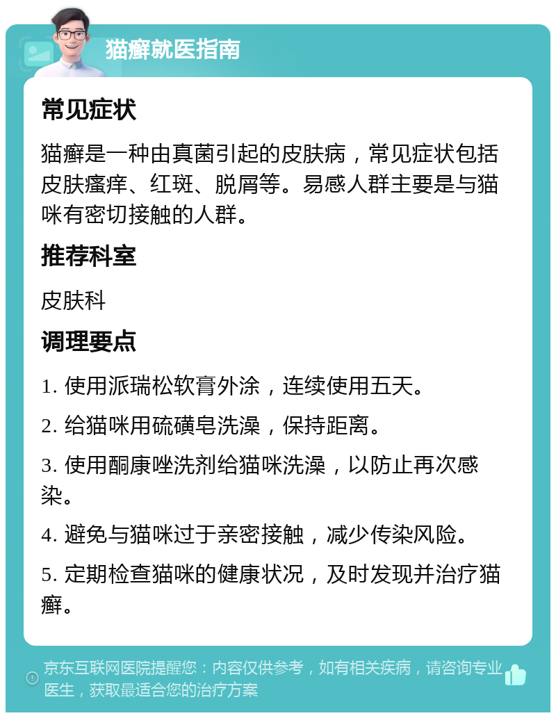 猫癣就医指南 常见症状 猫癣是一种由真菌引起的皮肤病，常见症状包括皮肤瘙痒、红斑、脱屑等。易感人群主要是与猫咪有密切接触的人群。 推荐科室 皮肤科 调理要点 1. 使用派瑞松软膏外涂，连续使用五天。 2. 给猫咪用硫磺皂洗澡，保持距离。 3. 使用酮康唑洗剂给猫咪洗澡，以防止再次感染。 4. 避免与猫咪过于亲密接触，减少传染风险。 5. 定期检查猫咪的健康状况，及时发现并治疗猫癣。