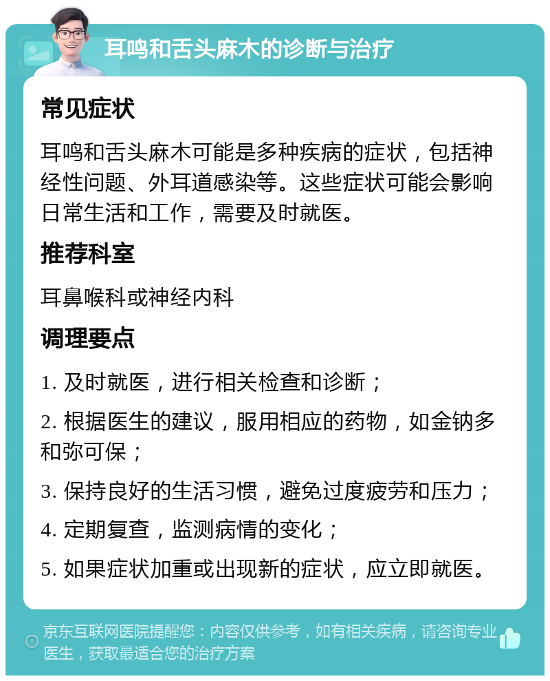 耳鸣和舌头麻木的诊断与治疗 常见症状 耳鸣和舌头麻木可能是多种疾病的症状，包括神经性问题、外耳道感染等。这些症状可能会影响日常生活和工作，需要及时就医。 推荐科室 耳鼻喉科或神经内科 调理要点 1. 及时就医，进行相关检查和诊断； 2. 根据医生的建议，服用相应的药物，如金钠多和弥可保； 3. 保持良好的生活习惯，避免过度疲劳和压力； 4. 定期复查，监测病情的变化； 5. 如果症状加重或出现新的症状，应立即就医。