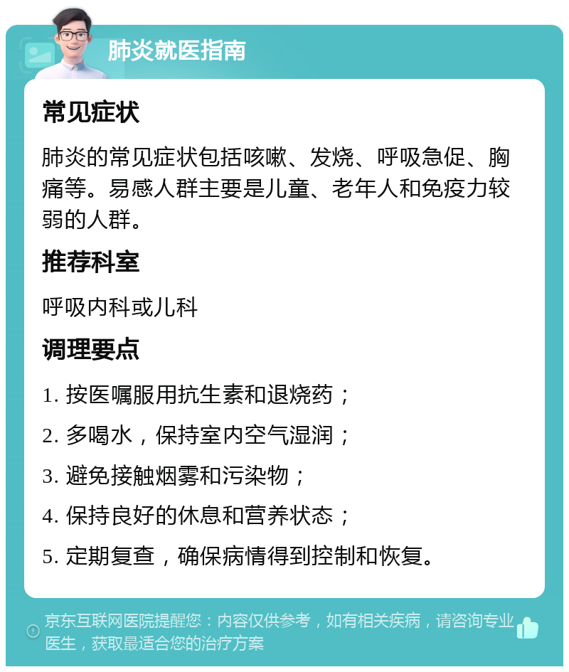 肺炎就医指南 常见症状 肺炎的常见症状包括咳嗽、发烧、呼吸急促、胸痛等。易感人群主要是儿童、老年人和免疫力较弱的人群。 推荐科室 呼吸内科或儿科 调理要点 1. 按医嘱服用抗生素和退烧药； 2. 多喝水，保持室内空气湿润； 3. 避免接触烟雾和污染物； 4. 保持良好的休息和营养状态； 5. 定期复查，确保病情得到控制和恢复。