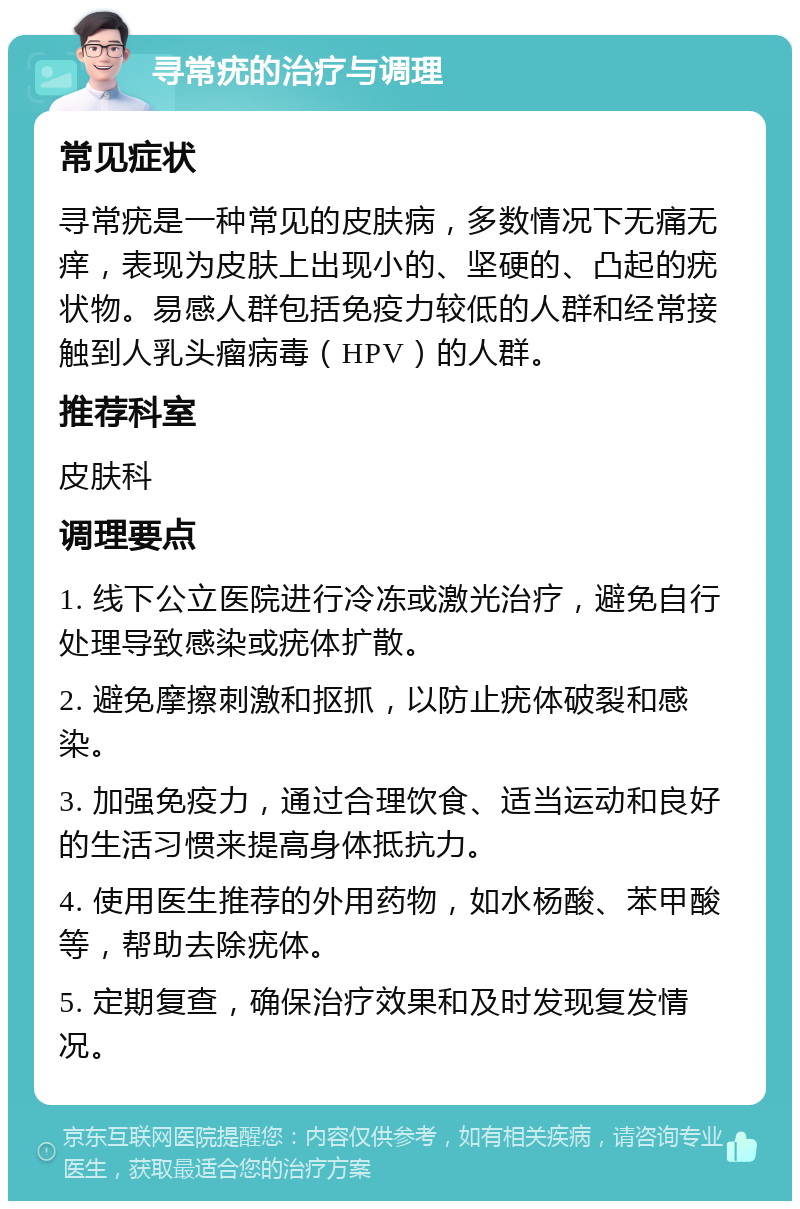 寻常疣的治疗与调理 常见症状 寻常疣是一种常见的皮肤病，多数情况下无痛无痒，表现为皮肤上出现小的、坚硬的、凸起的疣状物。易感人群包括免疫力较低的人群和经常接触到人乳头瘤病毒（HPV）的人群。 推荐科室 皮肤科 调理要点 1. 线下公立医院进行冷冻或激光治疗，避免自行处理导致感染或疣体扩散。 2. 避免摩擦刺激和抠抓，以防止疣体破裂和感染。 3. 加强免疫力，通过合理饮食、适当运动和良好的生活习惯来提高身体抵抗力。 4. 使用医生推荐的外用药物，如水杨酸、苯甲酸等，帮助去除疣体。 5. 定期复查，确保治疗效果和及时发现复发情况。