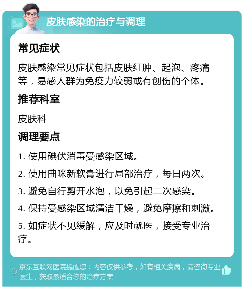 皮肤感染的治疗与调理 常见症状 皮肤感染常见症状包括皮肤红肿、起泡、疼痛等，易感人群为免疫力较弱或有创伤的个体。 推荐科室 皮肤科 调理要点 1. 使用碘伏消毒受感染区域。 2. 使用曲咪新软膏进行局部治疗，每日两次。 3. 避免自行剪开水泡，以免引起二次感染。 4. 保持受感染区域清洁干燥，避免摩擦和刺激。 5. 如症状不见缓解，应及时就医，接受专业治疗。