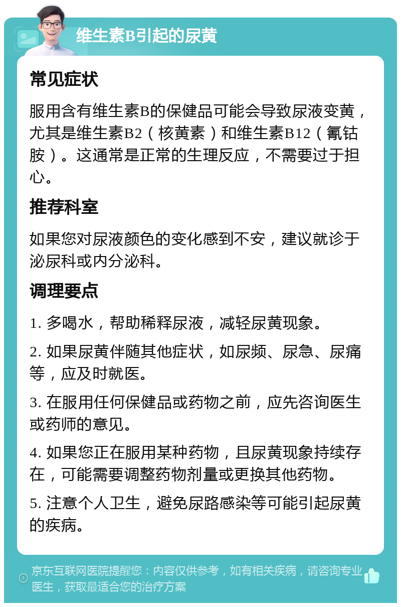 维生素B引起的尿黄 常见症状 服用含有维生素B的保健品可能会导致尿液变黄，尤其是维生素B2（核黄素）和维生素B12（氰钴胺）。这通常是正常的生理反应，不需要过于担心。 推荐科室 如果您对尿液颜色的变化感到不安，建议就诊于泌尿科或内分泌科。 调理要点 1. 多喝水，帮助稀释尿液，减轻尿黄现象。 2. 如果尿黄伴随其他症状，如尿频、尿急、尿痛等，应及时就医。 3. 在服用任何保健品或药物之前，应先咨询医生或药师的意见。 4. 如果您正在服用某种药物，且尿黄现象持续存在，可能需要调整药物剂量或更换其他药物。 5. 注意个人卫生，避免尿路感染等可能引起尿黄的疾病。