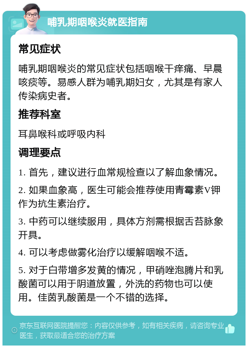 哺乳期咽喉炎就医指南 常见症状 哺乳期咽喉炎的常见症状包括咽喉干痒痛、早晨咳痰等。易感人群为哺乳期妇女，尤其是有家人传染病史者。 推荐科室 耳鼻喉科或呼吸内科 调理要点 1. 首先，建议进行血常规检查以了解血象情况。 2. 如果血象高，医生可能会推荐使用青霉素V钾作为抗生素治疗。 3. 中药可以继续服用，具体方剂需根据舌苔脉象开具。 4. 可以考虑做雾化治疗以缓解咽喉不适。 5. 对于白带增多发黄的情况，甲硝唑泡腾片和乳酸菌可以用于阴道放置，外洗的药物也可以使用。佳茵乳酸菌是一个不错的选择。