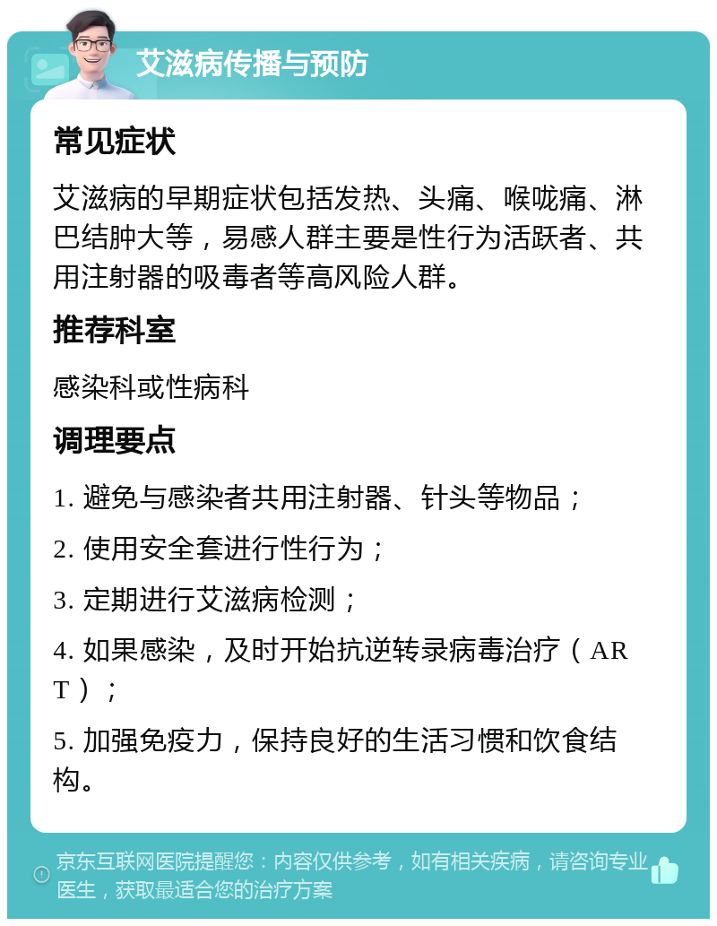 艾滋病传播与预防 常见症状 艾滋病的早期症状包括发热、头痛、喉咙痛、淋巴结肿大等，易感人群主要是性行为活跃者、共用注射器的吸毒者等高风险人群。 推荐科室 感染科或性病科 调理要点 1. 避免与感染者共用注射器、针头等物品； 2. 使用安全套进行性行为； 3. 定期进行艾滋病检测； 4. 如果感染，及时开始抗逆转录病毒治疗（ART）； 5. 加强免疫力，保持良好的生活习惯和饮食结构。