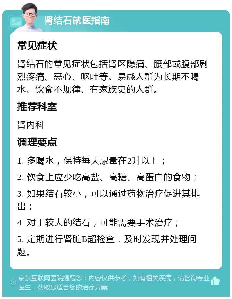 肾结石就医指南 常见症状 肾结石的常见症状包括肾区隐痛、腰部或腹部剧烈疼痛、恶心、呕吐等。易感人群为长期不喝水、饮食不规律、有家族史的人群。 推荐科室 肾内科 调理要点 1. 多喝水，保持每天尿量在2升以上； 2. 饮食上应少吃高盐、高糖、高蛋白的食物； 3. 如果结石较小，可以通过药物治疗促进其排出； 4. 对于较大的结石，可能需要手术治疗； 5. 定期进行肾脏B超检查，及时发现并处理问题。