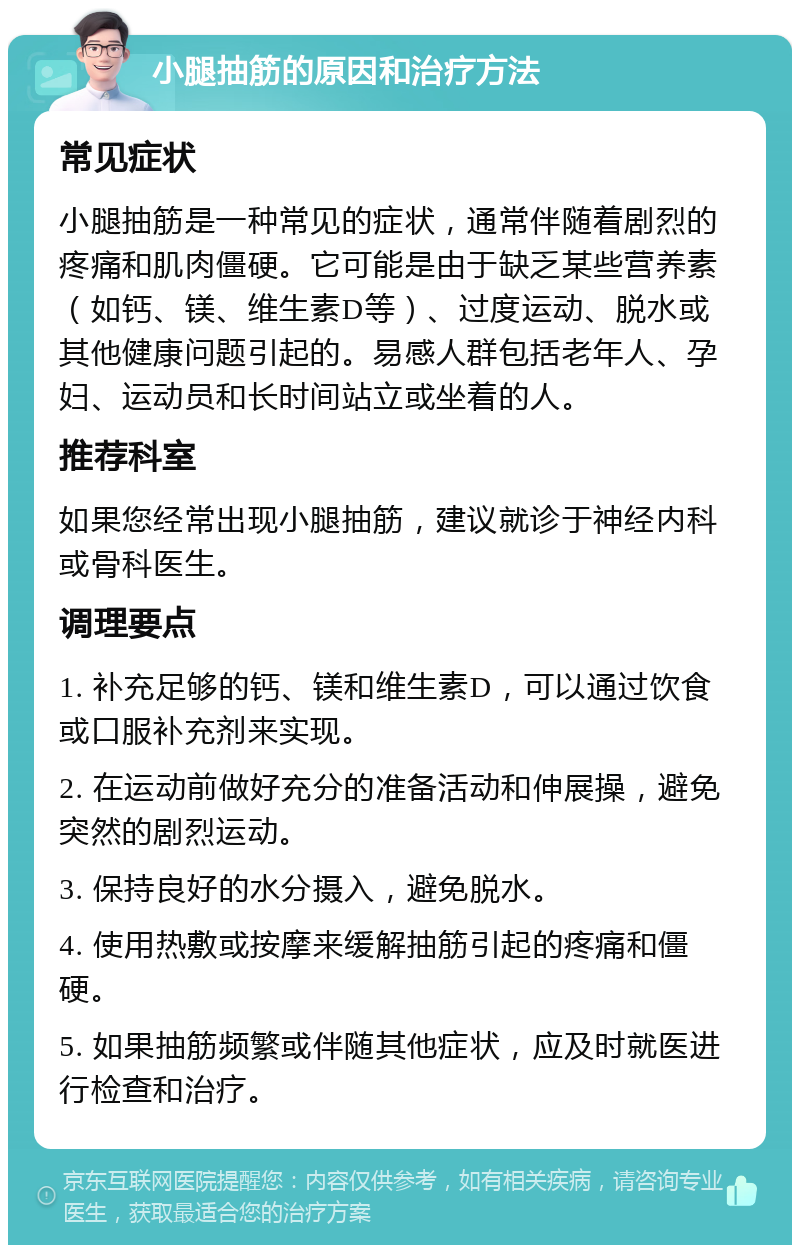 小腿抽筋的原因和治疗方法 常见症状 小腿抽筋是一种常见的症状，通常伴随着剧烈的疼痛和肌肉僵硬。它可能是由于缺乏某些营养素（如钙、镁、维生素D等）、过度运动、脱水或其他健康问题引起的。易感人群包括老年人、孕妇、运动员和长时间站立或坐着的人。 推荐科室 如果您经常出现小腿抽筋，建议就诊于神经内科或骨科医生。 调理要点 1. 补充足够的钙、镁和维生素D，可以通过饮食或口服补充剂来实现。 2. 在运动前做好充分的准备活动和伸展操，避免突然的剧烈运动。 3. 保持良好的水分摄入，避免脱水。 4. 使用热敷或按摩来缓解抽筋引起的疼痛和僵硬。 5. 如果抽筋频繁或伴随其他症状，应及时就医进行检查和治疗。