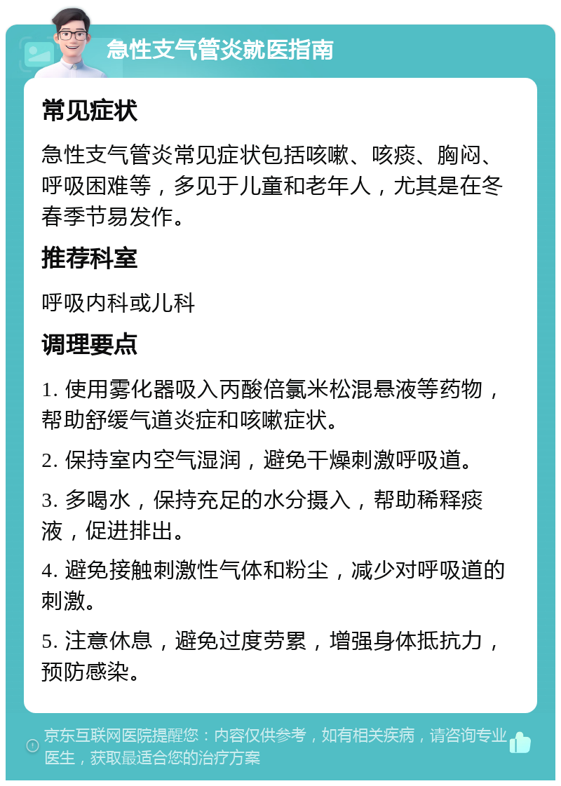 急性支气管炎就医指南 常见症状 急性支气管炎常见症状包括咳嗽、咳痰、胸闷、呼吸困难等，多见于儿童和老年人，尤其是在冬春季节易发作。 推荐科室 呼吸内科或儿科 调理要点 1. 使用雾化器吸入丙酸倍氯米松混悬液等药物，帮助舒缓气道炎症和咳嗽症状。 2. 保持室内空气湿润，避免干燥刺激呼吸道。 3. 多喝水，保持充足的水分摄入，帮助稀释痰液，促进排出。 4. 避免接触刺激性气体和粉尘，减少对呼吸道的刺激。 5. 注意休息，避免过度劳累，增强身体抵抗力，预防感染。