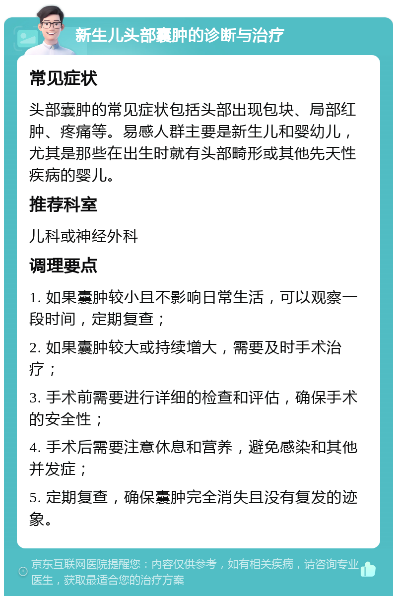 新生儿头部囊肿的诊断与治疗 常见症状 头部囊肿的常见症状包括头部出现包块、局部红肿、疼痛等。易感人群主要是新生儿和婴幼儿，尤其是那些在出生时就有头部畸形或其他先天性疾病的婴儿。 推荐科室 儿科或神经外科 调理要点 1. 如果囊肿较小且不影响日常生活，可以观察一段时间，定期复查； 2. 如果囊肿较大或持续增大，需要及时手术治疗； 3. 手术前需要进行详细的检查和评估，确保手术的安全性； 4. 手术后需要注意休息和营养，避免感染和其他并发症； 5. 定期复查，确保囊肿完全消失且没有复发的迹象。