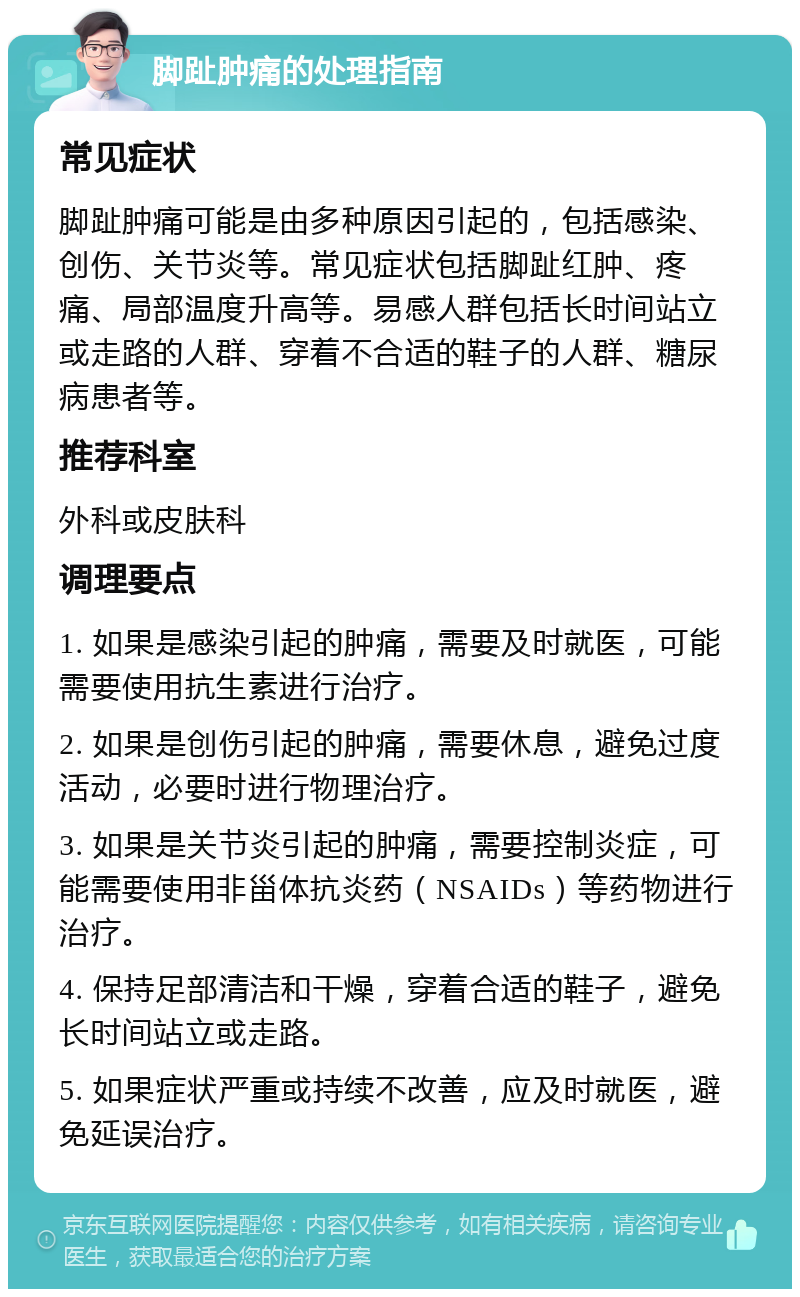 脚趾肿痛的处理指南 常见症状 脚趾肿痛可能是由多种原因引起的，包括感染、创伤、关节炎等。常见症状包括脚趾红肿、疼痛、局部温度升高等。易感人群包括长时间站立或走路的人群、穿着不合适的鞋子的人群、糖尿病患者等。 推荐科室 外科或皮肤科 调理要点 1. 如果是感染引起的肿痛，需要及时就医，可能需要使用抗生素进行治疗。 2. 如果是创伤引起的肿痛，需要休息，避免过度活动，必要时进行物理治疗。 3. 如果是关节炎引起的肿痛，需要控制炎症，可能需要使用非甾体抗炎药（NSAIDs）等药物进行治疗。 4. 保持足部清洁和干燥，穿着合适的鞋子，避免长时间站立或走路。 5. 如果症状严重或持续不改善，应及时就医，避免延误治疗。