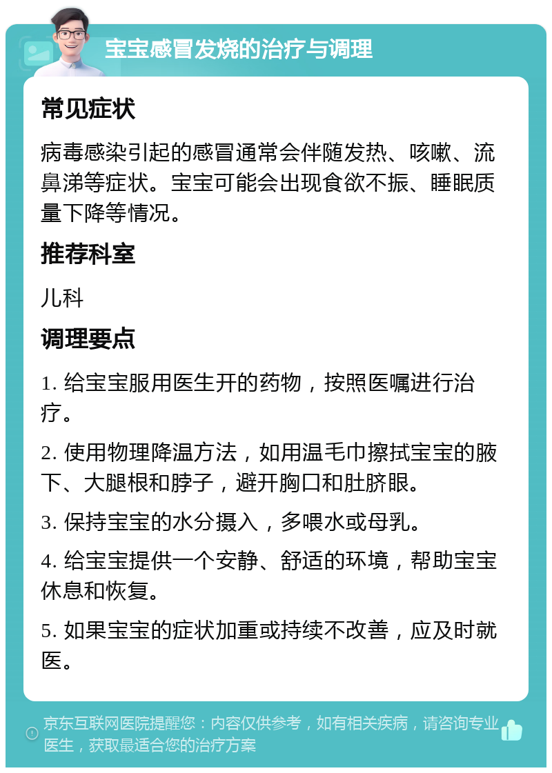 宝宝感冒发烧的治疗与调理 常见症状 病毒感染引起的感冒通常会伴随发热、咳嗽、流鼻涕等症状。宝宝可能会出现食欲不振、睡眠质量下降等情况。 推荐科室 儿科 调理要点 1. 给宝宝服用医生开的药物，按照医嘱进行治疗。 2. 使用物理降温方法，如用温毛巾擦拭宝宝的腋下、大腿根和脖子，避开胸口和肚脐眼。 3. 保持宝宝的水分摄入，多喂水或母乳。 4. 给宝宝提供一个安静、舒适的环境，帮助宝宝休息和恢复。 5. 如果宝宝的症状加重或持续不改善，应及时就医。