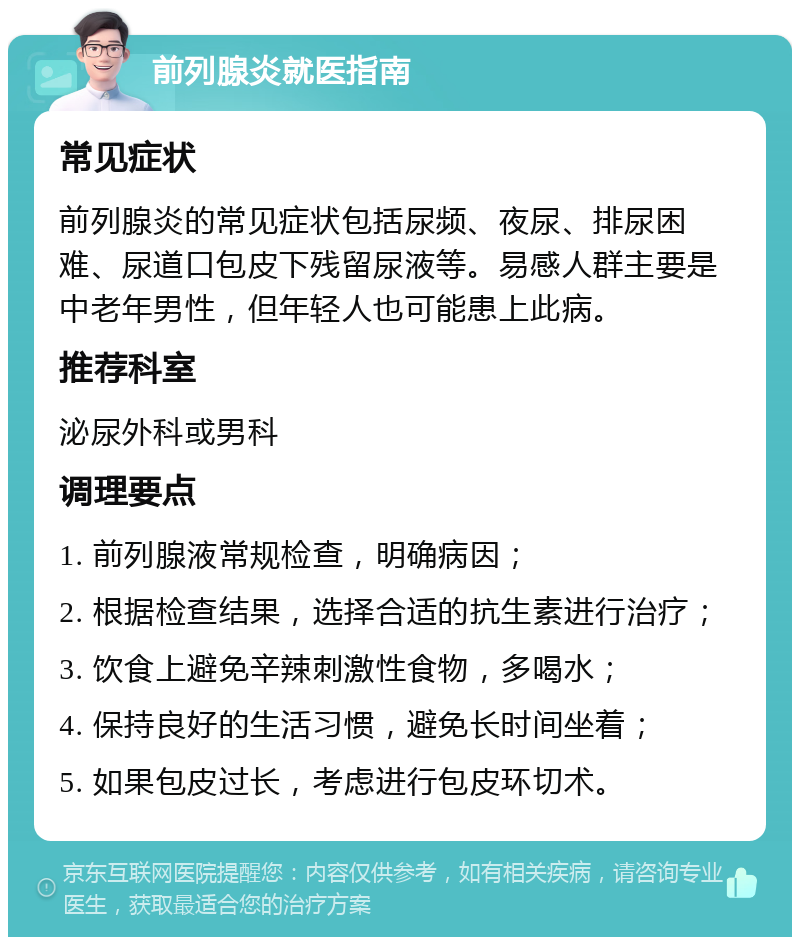 前列腺炎就医指南 常见症状 前列腺炎的常见症状包括尿频、夜尿、排尿困难、尿道口包皮下残留尿液等。易感人群主要是中老年男性，但年轻人也可能患上此病。 推荐科室 泌尿外科或男科 调理要点 1. 前列腺液常规检查，明确病因； 2. 根据检查结果，选择合适的抗生素进行治疗； 3. 饮食上避免辛辣刺激性食物，多喝水； 4. 保持良好的生活习惯，避免长时间坐着； 5. 如果包皮过长，考虑进行包皮环切术。