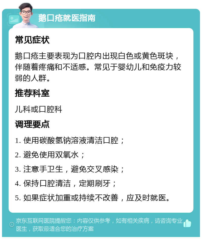 鹅口疮就医指南 常见症状 鹅口疮主要表现为口腔内出现白色或黄色斑块，伴随着疼痛和不适感。常见于婴幼儿和免疫力较弱的人群。 推荐科室 儿科或口腔科 调理要点 1. 使用碳酸氢钠溶液清洁口腔； 2. 避免使用双氧水； 3. 注意手卫生，避免交叉感染； 4. 保持口腔清洁，定期刷牙； 5. 如果症状加重或持续不改善，应及时就医。