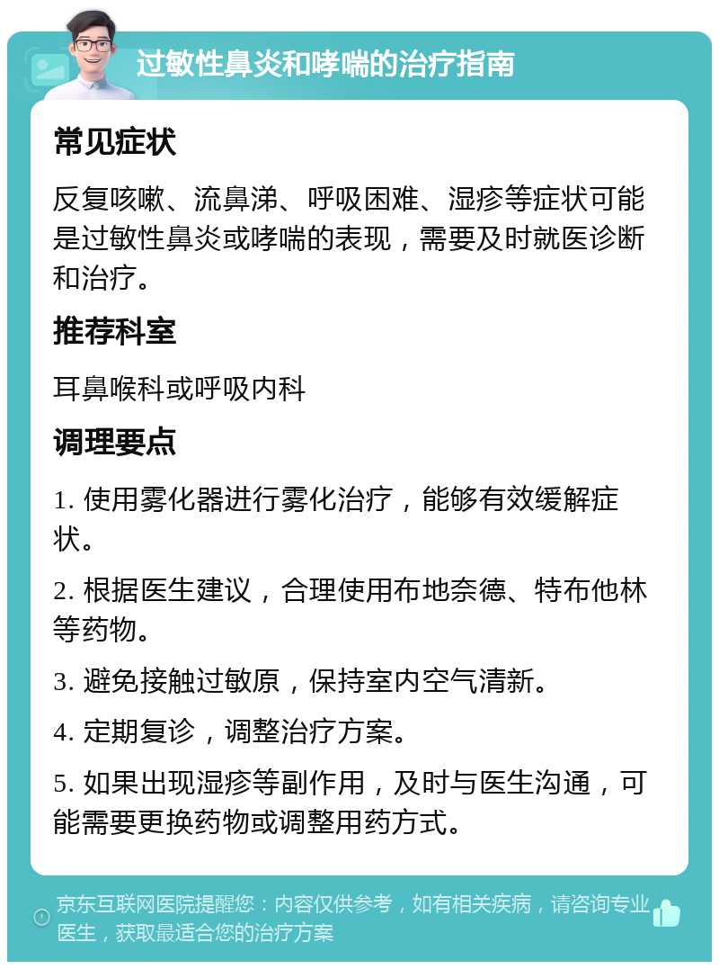 过敏性鼻炎和哮喘的治疗指南 常见症状 反复咳嗽、流鼻涕、呼吸困难、湿疹等症状可能是过敏性鼻炎或哮喘的表现，需要及时就医诊断和治疗。 推荐科室 耳鼻喉科或呼吸内科 调理要点 1. 使用雾化器进行雾化治疗，能够有效缓解症状。 2. 根据医生建议，合理使用布地奈德、特布他林等药物。 3. 避免接触过敏原，保持室内空气清新。 4. 定期复诊，调整治疗方案。 5. 如果出现湿疹等副作用，及时与医生沟通，可能需要更换药物或调整用药方式。