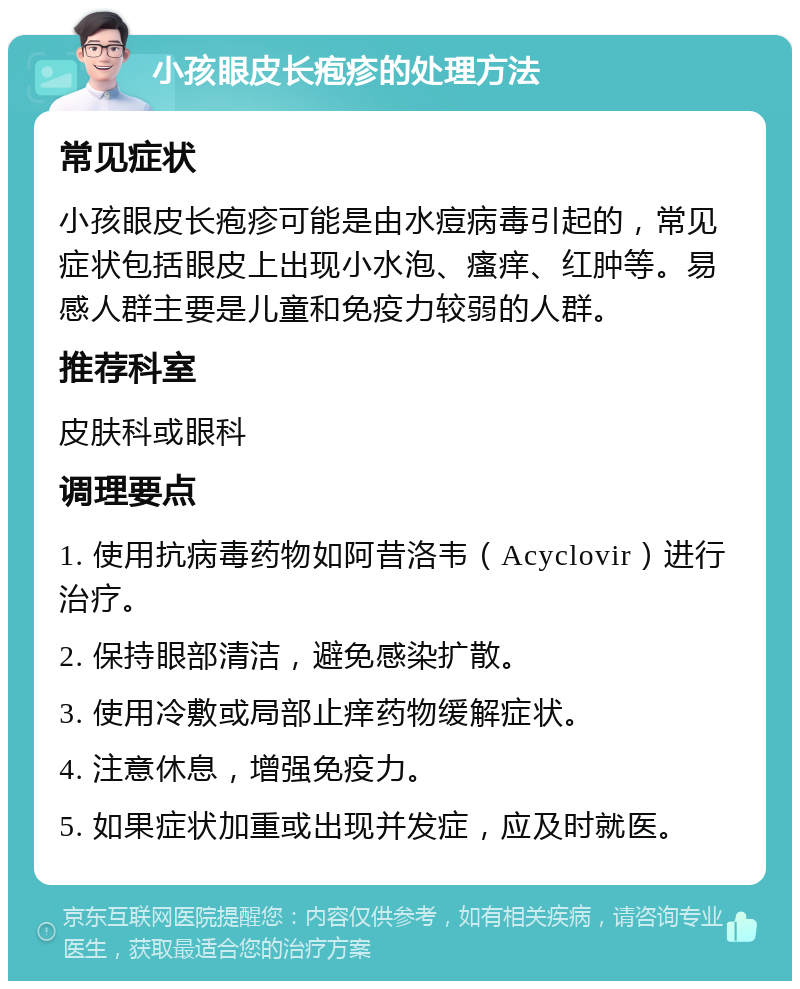 小孩眼皮长疱疹的处理方法 常见症状 小孩眼皮长疱疹可能是由水痘病毒引起的，常见症状包括眼皮上出现小水泡、瘙痒、红肿等。易感人群主要是儿童和免疫力较弱的人群。 推荐科室 皮肤科或眼科 调理要点 1. 使用抗病毒药物如阿昔洛韦（Acyclovir）进行治疗。 2. 保持眼部清洁，避免感染扩散。 3. 使用冷敷或局部止痒药物缓解症状。 4. 注意休息，增强免疫力。 5. 如果症状加重或出现并发症，应及时就医。