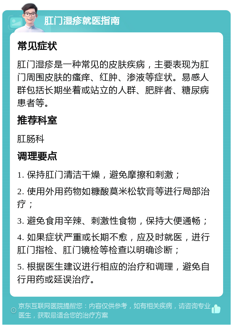 肛门湿疹就医指南 常见症状 肛门湿疹是一种常见的皮肤疾病，主要表现为肛门周围皮肤的瘙痒、红肿、渗液等症状。易感人群包括长期坐着或站立的人群、肥胖者、糖尿病患者等。 推荐科室 肛肠科 调理要点 1. 保持肛门清洁干燥，避免摩擦和刺激； 2. 使用外用药物如糠酸莫米松软膏等进行局部治疗； 3. 避免食用辛辣、刺激性食物，保持大便通畅； 4. 如果症状严重或长期不愈，应及时就医，进行肛门指检、肛门镜检等检查以明确诊断； 5. 根据医生建议进行相应的治疗和调理，避免自行用药或延误治疗。