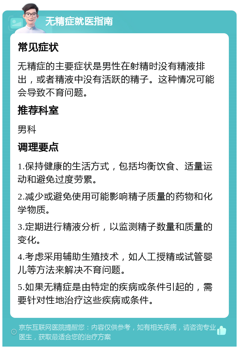 无精症就医指南 常见症状 无精症的主要症状是男性在射精时没有精液排出，或者精液中没有活跃的精子。这种情况可能会导致不育问题。 推荐科室 男科 调理要点 1.保持健康的生活方式，包括均衡饮食、适量运动和避免过度劳累。 2.减少或避免使用可能影响精子质量的药物和化学物质。 3.定期进行精液分析，以监测精子数量和质量的变化。 4.考虑采用辅助生殖技术，如人工授精或试管婴儿等方法来解决不育问题。 5.如果无精症是由特定的疾病或条件引起的，需要针对性地治疗这些疾病或条件。