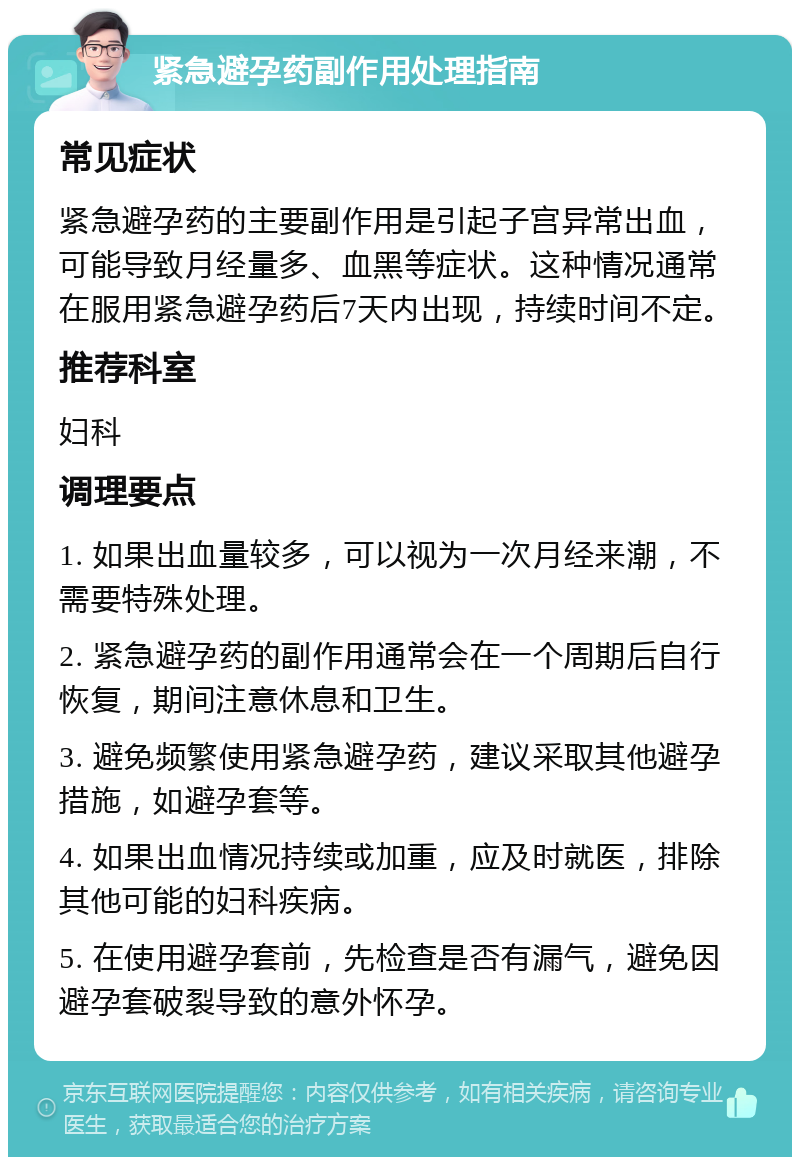 紧急避孕药副作用处理指南 常见症状 紧急避孕药的主要副作用是引起子宫异常出血，可能导致月经量多、血黑等症状。这种情况通常在服用紧急避孕药后7天内出现，持续时间不定。 推荐科室 妇科 调理要点 1. 如果出血量较多，可以视为一次月经来潮，不需要特殊处理。 2. 紧急避孕药的副作用通常会在一个周期后自行恢复，期间注意休息和卫生。 3. 避免频繁使用紧急避孕药，建议采取其他避孕措施，如避孕套等。 4. 如果出血情况持续或加重，应及时就医，排除其他可能的妇科疾病。 5. 在使用避孕套前，先检查是否有漏气，避免因避孕套破裂导致的意外怀孕。