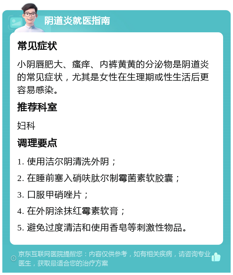 阴道炎就医指南 常见症状 小阴唇肥大、瘙痒、内裤黄黄的分泌物是阴道炎的常见症状，尤其是女性在生理期或性生活后更容易感染。 推荐科室 妇科 调理要点 1. 使用洁尔阴清洗外阴； 2. 在睡前塞入硝呋肽尔制霉菌素软胶囊； 3. 口服甲硝唑片； 4. 在外阴涂抹红霉素软膏； 5. 避免过度清洁和使用香皂等刺激性物品。