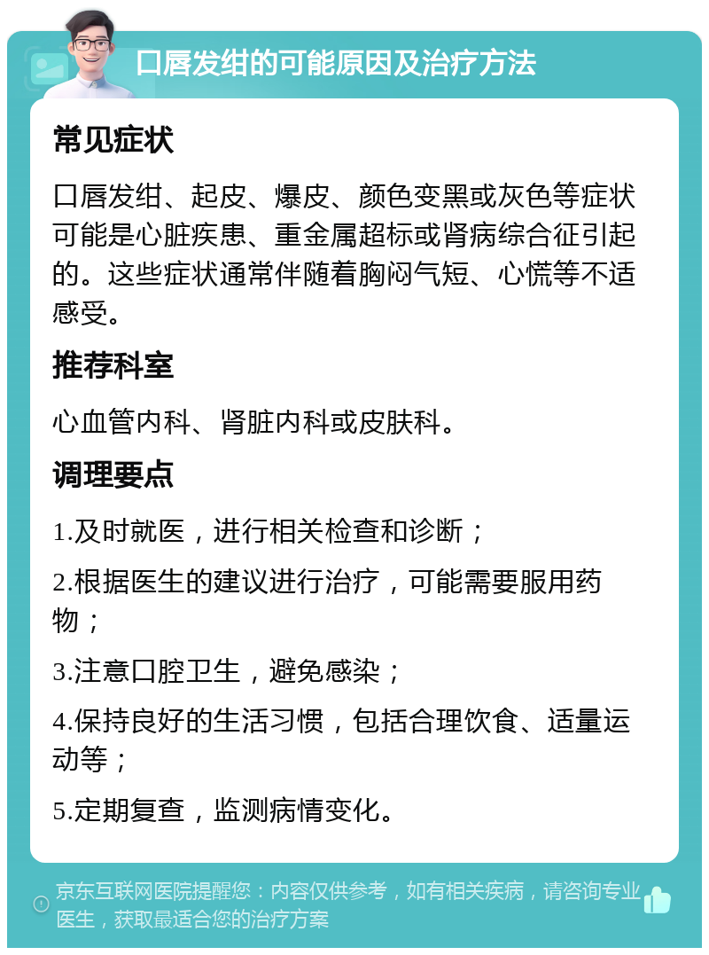 口唇发绀的可能原因及治疗方法 常见症状 口唇发绀、起皮、爆皮、颜色变黑或灰色等症状可能是心脏疾患、重金属超标或肾病综合征引起的。这些症状通常伴随着胸闷气短、心慌等不适感受。 推荐科室 心血管内科、肾脏内科或皮肤科。 调理要点 1.及时就医，进行相关检查和诊断； 2.根据医生的建议进行治疗，可能需要服用药物； 3.注意口腔卫生，避免感染； 4.保持良好的生活习惯，包括合理饮食、适量运动等； 5.定期复查，监测病情变化。