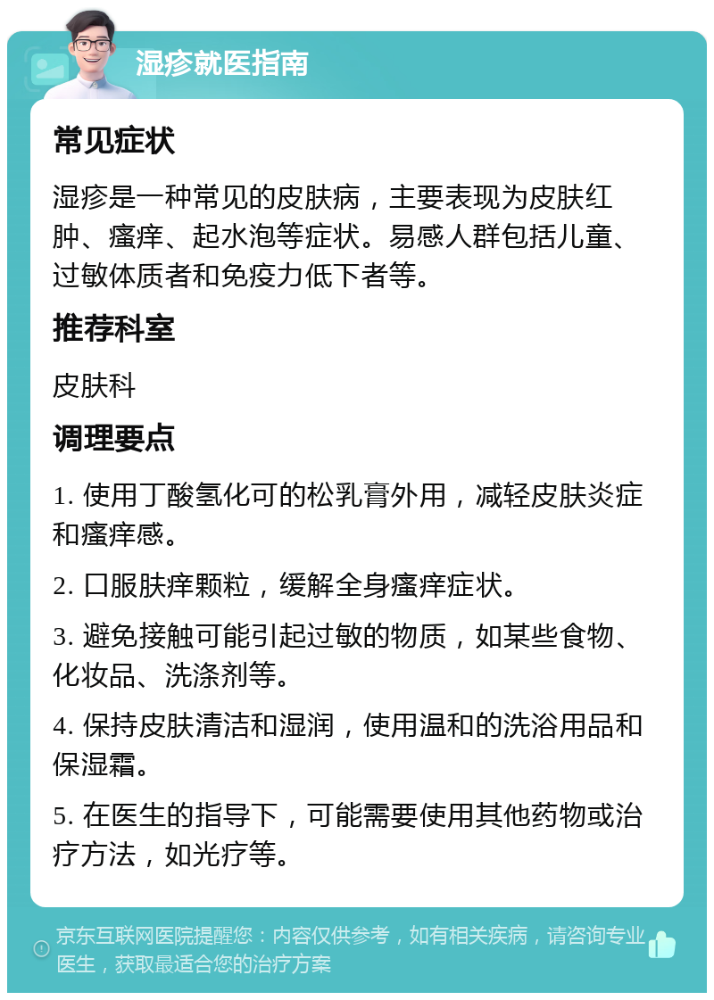 湿疹就医指南 常见症状 湿疹是一种常见的皮肤病，主要表现为皮肤红肿、瘙痒、起水泡等症状。易感人群包括儿童、过敏体质者和免疫力低下者等。 推荐科室 皮肤科 调理要点 1. 使用丁酸氢化可的松乳膏外用，减轻皮肤炎症和瘙痒感。 2. 口服肤痒颗粒，缓解全身瘙痒症状。 3. 避免接触可能引起过敏的物质，如某些食物、化妆品、洗涤剂等。 4. 保持皮肤清洁和湿润，使用温和的洗浴用品和保湿霜。 5. 在医生的指导下，可能需要使用其他药物或治疗方法，如光疗等。