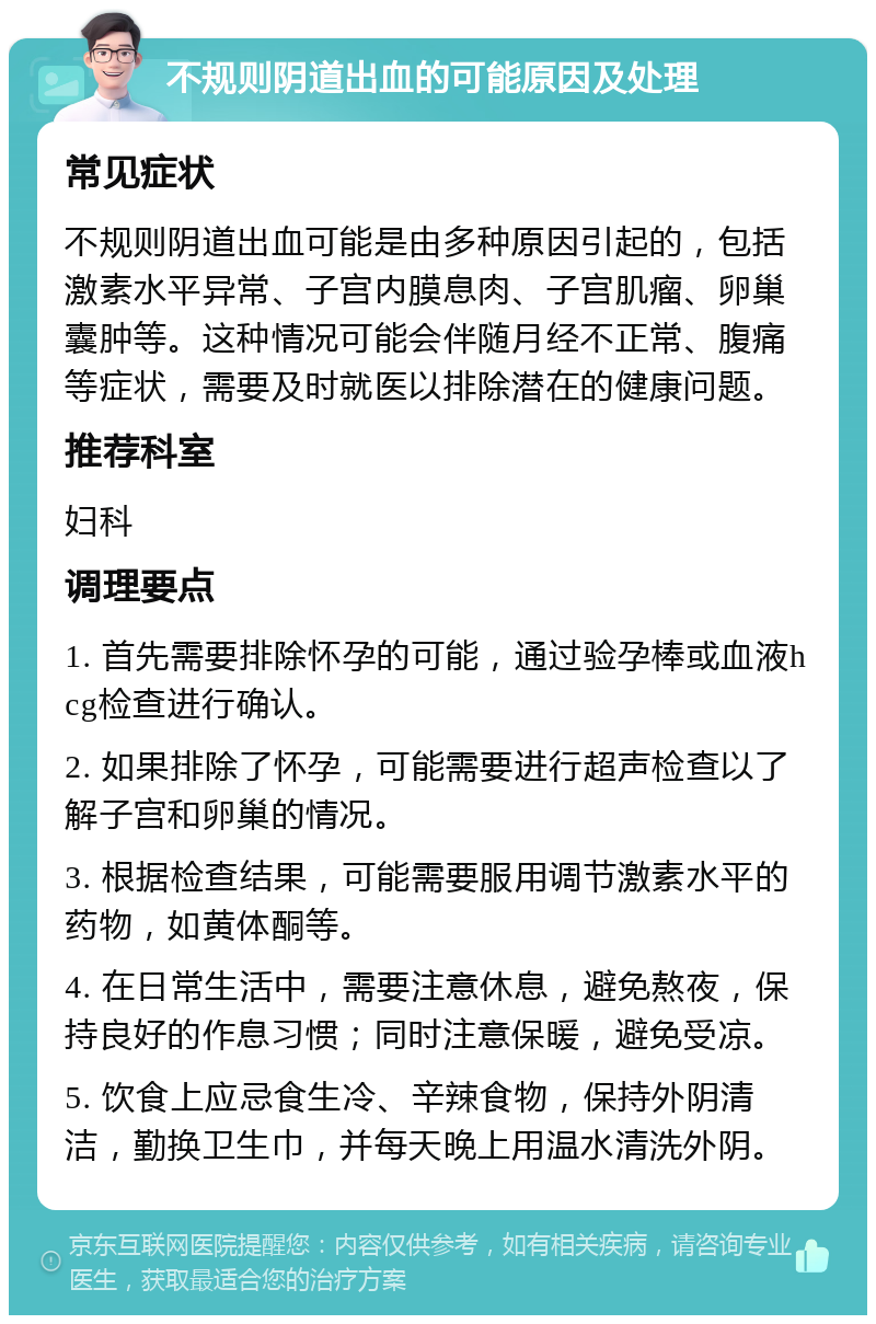 不规则阴道出血的可能原因及处理 常见症状 不规则阴道出血可能是由多种原因引起的，包括激素水平异常、子宫内膜息肉、子宫肌瘤、卵巢囊肿等。这种情况可能会伴随月经不正常、腹痛等症状，需要及时就医以排除潜在的健康问题。 推荐科室 妇科 调理要点 1. 首先需要排除怀孕的可能，通过验孕棒或血液hcg检查进行确认。 2. 如果排除了怀孕，可能需要进行超声检查以了解子宫和卵巢的情况。 3. 根据检查结果，可能需要服用调节激素水平的药物，如黄体酮等。 4. 在日常生活中，需要注意休息，避免熬夜，保持良好的作息习惯；同时注意保暖，避免受凉。 5. 饮食上应忌食生冷、辛辣食物，保持外阴清洁，勤换卫生巾，并每天晚上用温水清洗外阴。