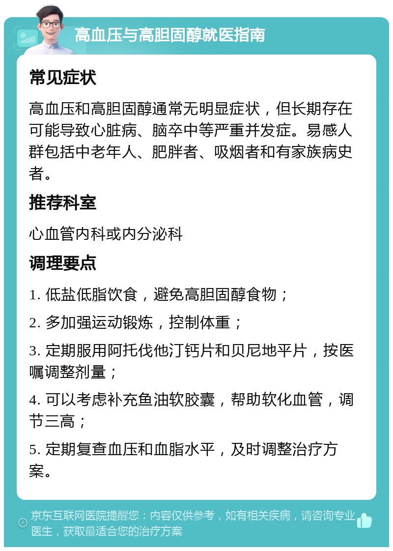 高血压与高胆固醇就医指南 常见症状 高血压和高胆固醇通常无明显症状，但长期存在可能导致心脏病、脑卒中等严重并发症。易感人群包括中老年人、肥胖者、吸烟者和有家族病史者。 推荐科室 心血管内科或内分泌科 调理要点 1. 低盐低脂饮食，避免高胆固醇食物； 2. 多加强运动锻炼，控制体重； 3. 定期服用阿托伐他汀钙片和贝尼地平片，按医嘱调整剂量； 4. 可以考虑补充鱼油软胶囊，帮助软化血管，调节三高； 5. 定期复查血压和血脂水平，及时调整治疗方案。