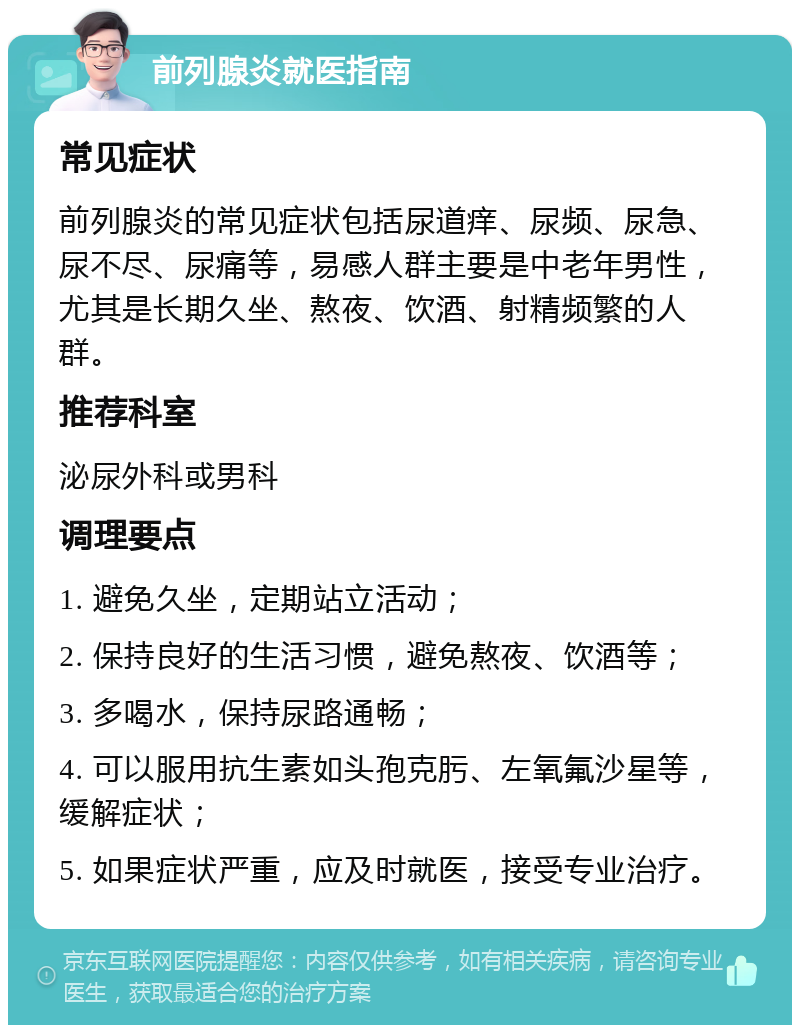 前列腺炎就医指南 常见症状 前列腺炎的常见症状包括尿道痒、尿频、尿急、尿不尽、尿痛等，易感人群主要是中老年男性，尤其是长期久坐、熬夜、饮酒、射精频繁的人群。 推荐科室 泌尿外科或男科 调理要点 1. 避免久坐，定期站立活动； 2. 保持良好的生活习惯，避免熬夜、饮酒等； 3. 多喝水，保持尿路通畅； 4. 可以服用抗生素如头孢克肟、左氧氟沙星等，缓解症状； 5. 如果症状严重，应及时就医，接受专业治疗。