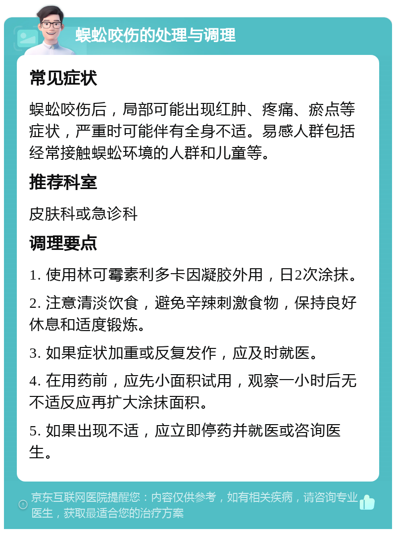 蜈蚣咬伤的处理与调理 常见症状 蜈蚣咬伤后，局部可能出现红肿、疼痛、瘀点等症状，严重时可能伴有全身不适。易感人群包括经常接触蜈蚣环境的人群和儿童等。 推荐科室 皮肤科或急诊科 调理要点 1. 使用林可霉素利多卡因凝胶外用，日2次涂抹。 2. 注意清淡饮食，避免辛辣刺激食物，保持良好休息和适度锻炼。 3. 如果症状加重或反复发作，应及时就医。 4. 在用药前，应先小面积试用，观察一小时后无不适反应再扩大涂抹面积。 5. 如果出现不适，应立即停药并就医或咨询医生。