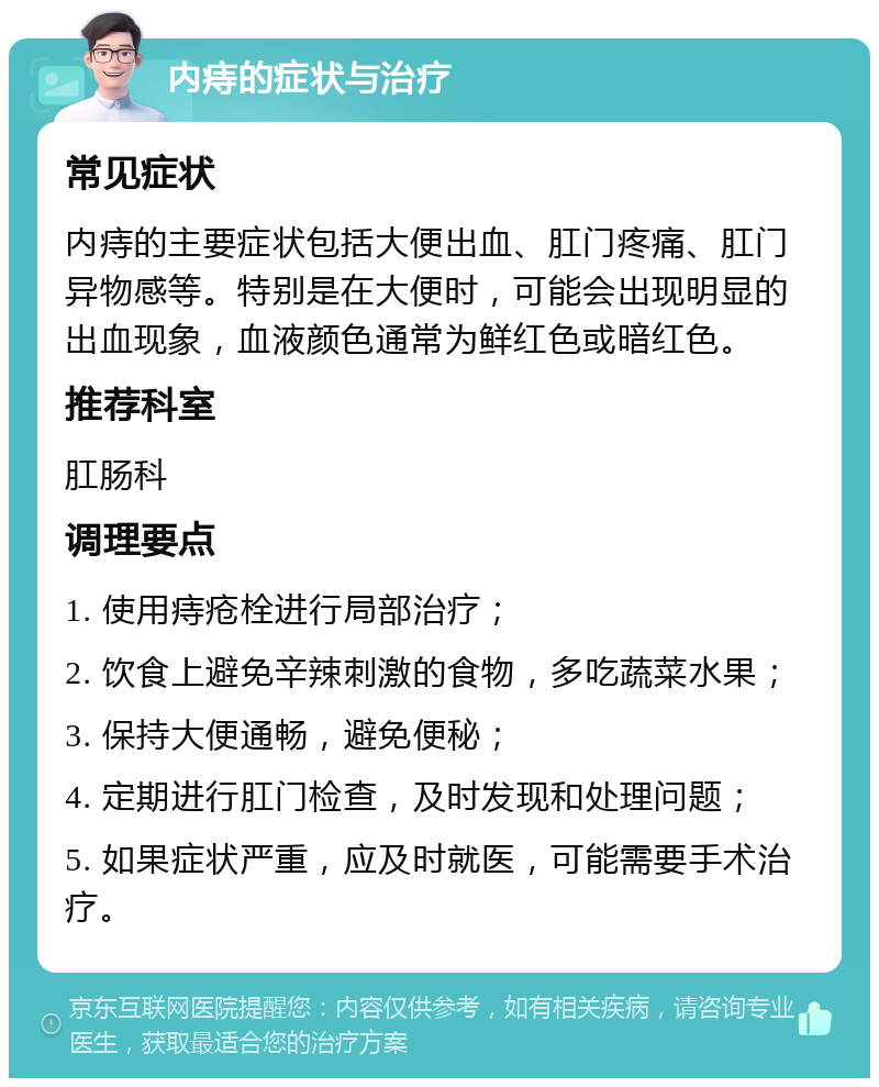 内痔的症状与治疗 常见症状 内痔的主要症状包括大便出血、肛门疼痛、肛门异物感等。特别是在大便时，可能会出现明显的出血现象，血液颜色通常为鲜红色或暗红色。 推荐科室 肛肠科 调理要点 1. 使用痔疮栓进行局部治疗； 2. 饮食上避免辛辣刺激的食物，多吃蔬菜水果； 3. 保持大便通畅，避免便秘； 4. 定期进行肛门检查，及时发现和处理问题； 5. 如果症状严重，应及时就医，可能需要手术治疗。