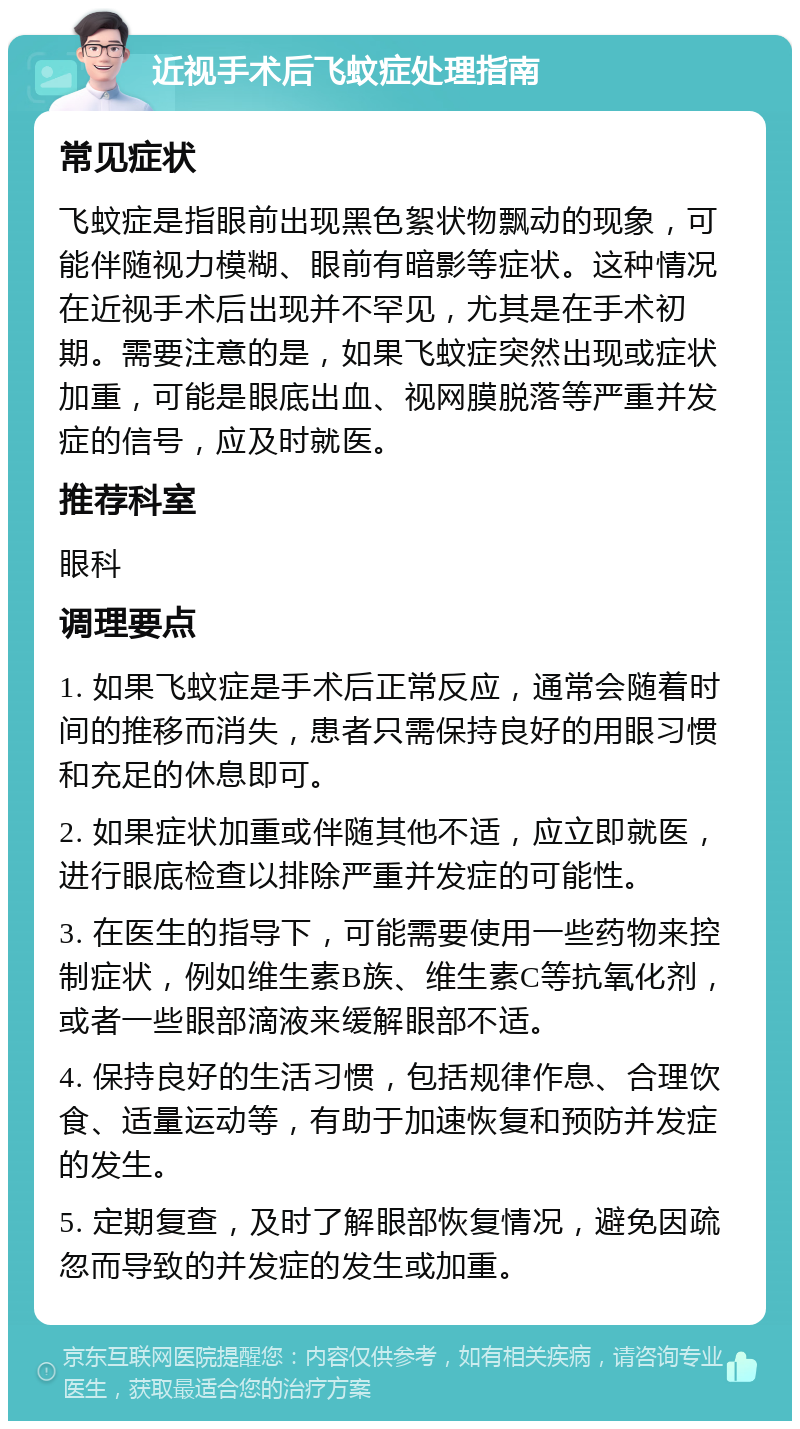 近视手术后飞蚊症处理指南 常见症状 飞蚊症是指眼前出现黑色絮状物飘动的现象，可能伴随视力模糊、眼前有暗影等症状。这种情况在近视手术后出现并不罕见，尤其是在手术初期。需要注意的是，如果飞蚊症突然出现或症状加重，可能是眼底出血、视网膜脱落等严重并发症的信号，应及时就医。 推荐科室 眼科 调理要点 1. 如果飞蚊症是手术后正常反应，通常会随着时间的推移而消失，患者只需保持良好的用眼习惯和充足的休息即可。 2. 如果症状加重或伴随其他不适，应立即就医，进行眼底检查以排除严重并发症的可能性。 3. 在医生的指导下，可能需要使用一些药物来控制症状，例如维生素B族、维生素C等抗氧化剂，或者一些眼部滴液来缓解眼部不适。 4. 保持良好的生活习惯，包括规律作息、合理饮食、适量运动等，有助于加速恢复和预防并发症的发生。 5. 定期复查，及时了解眼部恢复情况，避免因疏忽而导致的并发症的发生或加重。