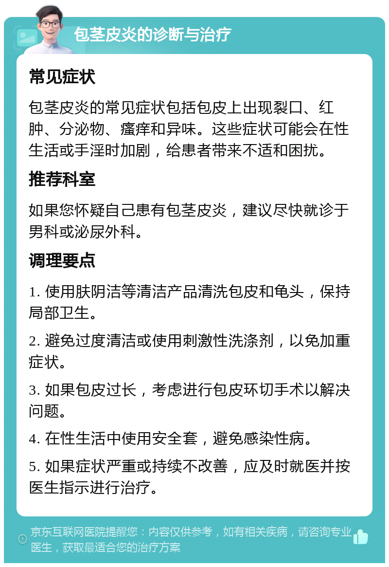 包茎皮炎的诊断与治疗 常见症状 包茎皮炎的常见症状包括包皮上出现裂口、红肿、分泌物、瘙痒和异味。这些症状可能会在性生活或手淫时加剧，给患者带来不适和困扰。 推荐科室 如果您怀疑自己患有包茎皮炎，建议尽快就诊于男科或泌尿外科。 调理要点 1. 使用肤阴洁等清洁产品清洗包皮和龟头，保持局部卫生。 2. 避免过度清洁或使用刺激性洗涤剂，以免加重症状。 3. 如果包皮过长，考虑进行包皮环切手术以解决问题。 4. 在性生活中使用安全套，避免感染性病。 5. 如果症状严重或持续不改善，应及时就医并按医生指示进行治疗。