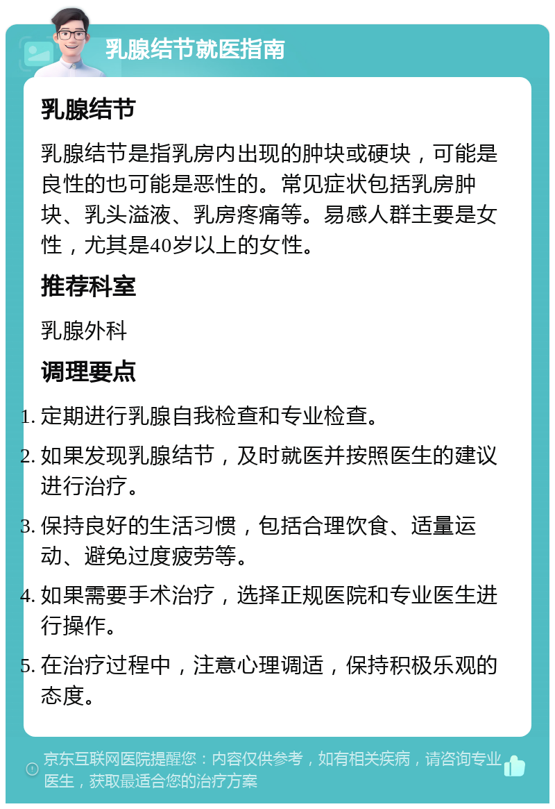 乳腺结节就医指南 乳腺结节 乳腺结节是指乳房内出现的肿块或硬块，可能是良性的也可能是恶性的。常见症状包括乳房肿块、乳头溢液、乳房疼痛等。易感人群主要是女性，尤其是40岁以上的女性。 推荐科室 乳腺外科 调理要点 定期进行乳腺自我检查和专业检查。 如果发现乳腺结节，及时就医并按照医生的建议进行治疗。 保持良好的生活习惯，包括合理饮食、适量运动、避免过度疲劳等。 如果需要手术治疗，选择正规医院和专业医生进行操作。 在治疗过程中，注意心理调适，保持积极乐观的态度。