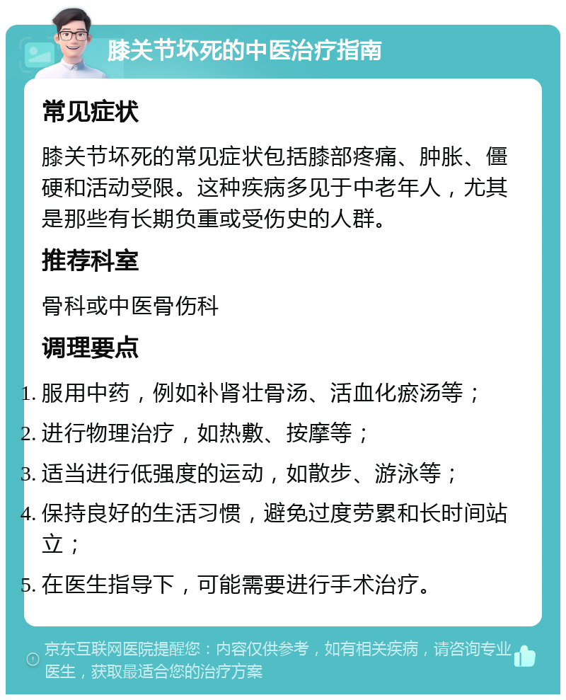 膝关节坏死的中医治疗指南 常见症状 膝关节坏死的常见症状包括膝部疼痛、肿胀、僵硬和活动受限。这种疾病多见于中老年人，尤其是那些有长期负重或受伤史的人群。 推荐科室 骨科或中医骨伤科 调理要点 服用中药，例如补肾壮骨汤、活血化瘀汤等； 进行物理治疗，如热敷、按摩等； 适当进行低强度的运动，如散步、游泳等； 保持良好的生活习惯，避免过度劳累和长时间站立； 在医生指导下，可能需要进行手术治疗。