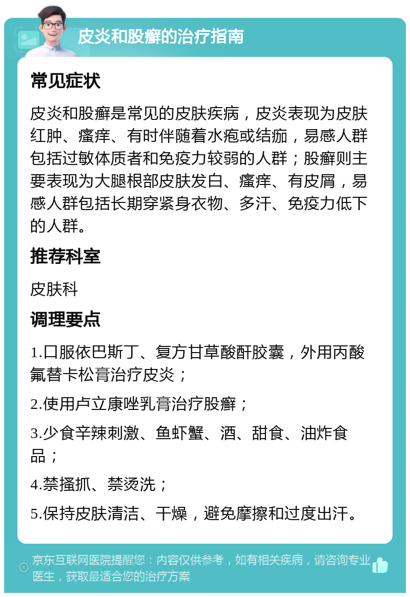 皮炎和股癣的治疗指南 常见症状 皮炎和股癣是常见的皮肤疾病，皮炎表现为皮肤红肿、瘙痒、有时伴随着水疱或结痂，易感人群包括过敏体质者和免疫力较弱的人群；股癣则主要表现为大腿根部皮肤发白、瘙痒、有皮屑，易感人群包括长期穿紧身衣物、多汗、免疫力低下的人群。 推荐科室 皮肤科 调理要点 1.口服依巴斯丁、复方甘草酸酐胶囊，外用丙酸氟替卡松膏治疗皮炎； 2.使用卢立康唑乳膏治疗股癣； 3.少食辛辣刺激、鱼虾蟹、酒、甜食、油炸食品； 4.禁搔抓、禁烫洗； 5.保持皮肤清洁、干燥，避免摩擦和过度出汗。