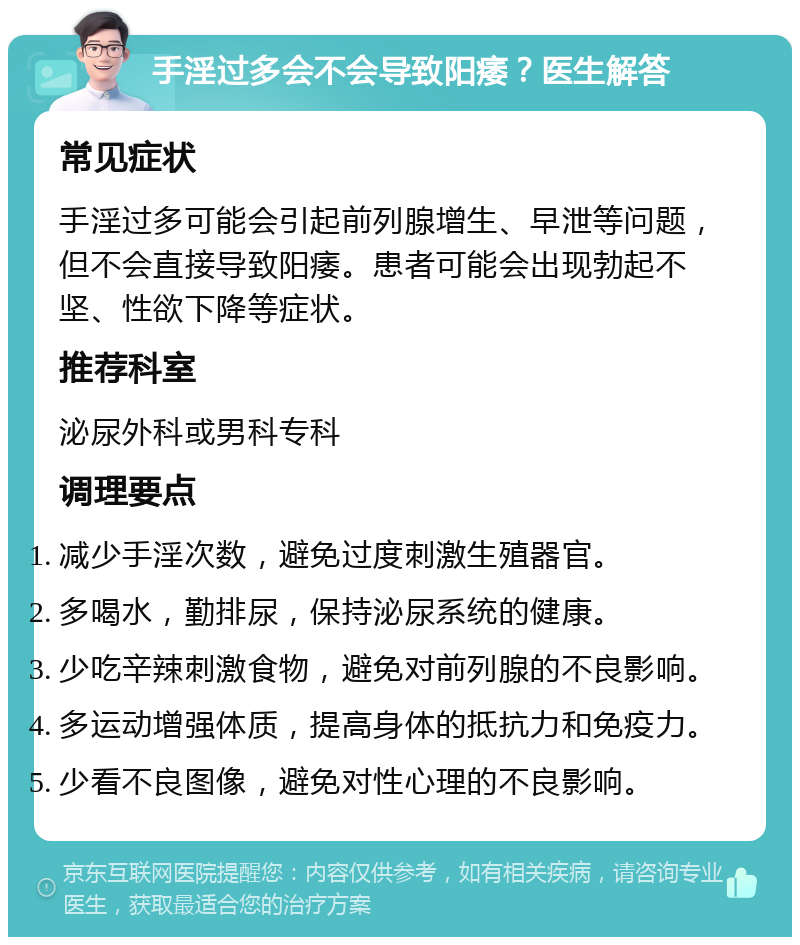 手淫过多会不会导致阳痿？医生解答 常见症状 手淫过多可能会引起前列腺增生、早泄等问题，但不会直接导致阳痿。患者可能会出现勃起不坚、性欲下降等症状。 推荐科室 泌尿外科或男科专科 调理要点 减少手淫次数，避免过度刺激生殖器官。 多喝水，勤排尿，保持泌尿系统的健康。 少吃辛辣刺激食物，避免对前列腺的不良影响。 多运动增强体质，提高身体的抵抗力和免疫力。 少看不良图像，避免对性心理的不良影响。