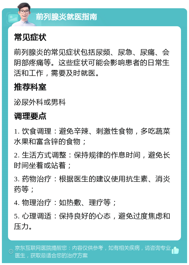 前列腺炎就医指南 常见症状 前列腺炎的常见症状包括尿频、尿急、尿痛、会阴部疼痛等。这些症状可能会影响患者的日常生活和工作，需要及时就医。 推荐科室 泌尿外科或男科 调理要点 1. 饮食调理：避免辛辣、刺激性食物，多吃蔬菜水果和富含锌的食物； 2. 生活方式调整：保持规律的作息时间，避免长时间坐着或站着； 3. 药物治疗：根据医生的建议使用抗生素、消炎药等； 4. 物理治疗：如热敷、理疗等； 5. 心理调适：保持良好的心态，避免过度焦虑和压力。