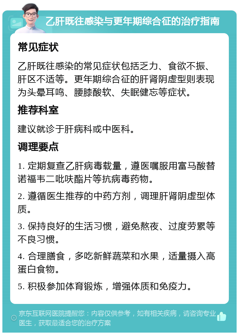 乙肝既往感染与更年期综合征的治疗指南 常见症状 乙肝既往感染的常见症状包括乏力、食欲不振、肝区不适等。更年期综合征的肝肾阴虚型则表现为头晕耳鸣、腰膝酸软、失眠健忘等症状。 推荐科室 建议就诊于肝病科或中医科。 调理要点 1. 定期复查乙肝病毒载量，遵医嘱服用富马酸替诺福韦二吡呋酯片等抗病毒药物。 2. 遵循医生推荐的中药方剂，调理肝肾阴虚型体质。 3. 保持良好的生活习惯，避免熬夜、过度劳累等不良习惯。 4. 合理膳食，多吃新鲜蔬菜和水果，适量摄入高蛋白食物。 5. 积极参加体育锻炼，增强体质和免疫力。