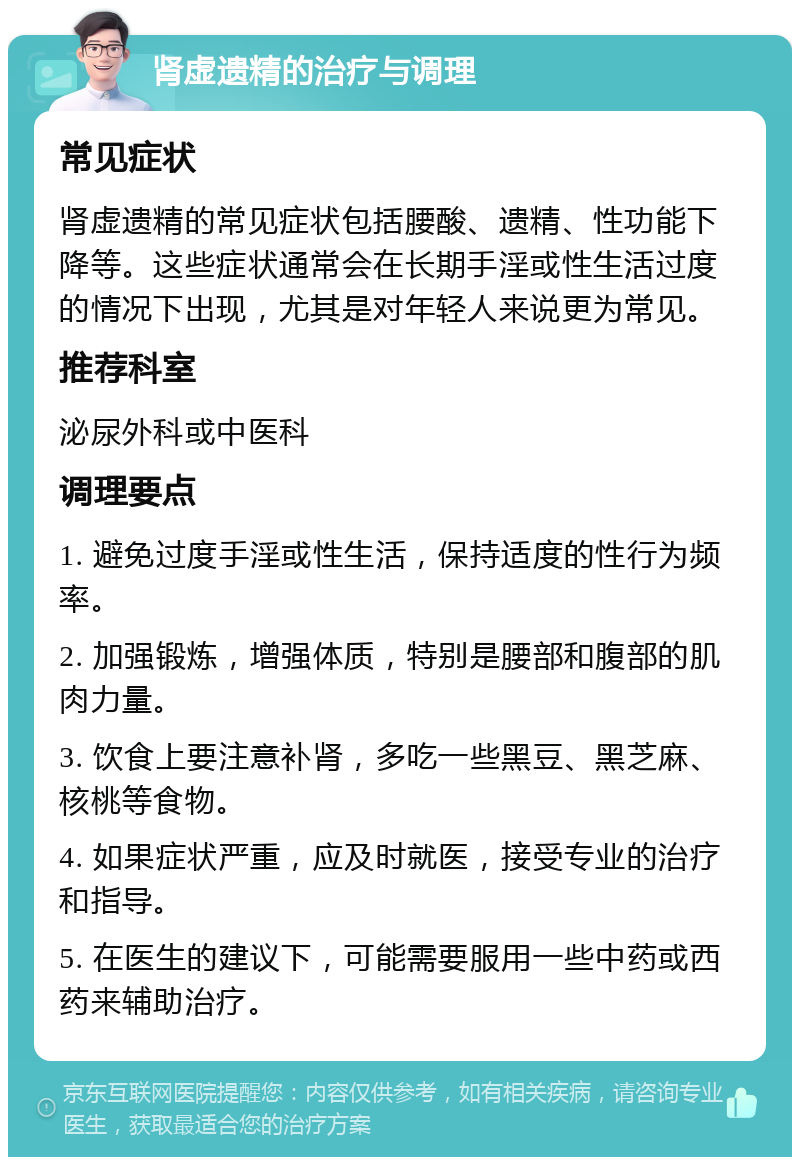 肾虚遗精的治疗与调理 常见症状 肾虚遗精的常见症状包括腰酸、遗精、性功能下降等。这些症状通常会在长期手淫或性生活过度的情况下出现，尤其是对年轻人来说更为常见。 推荐科室 泌尿外科或中医科 调理要点 1. 避免过度手淫或性生活，保持适度的性行为频率。 2. 加强锻炼，增强体质，特别是腰部和腹部的肌肉力量。 3. 饮食上要注意补肾，多吃一些黑豆、黑芝麻、核桃等食物。 4. 如果症状严重，应及时就医，接受专业的治疗和指导。 5. 在医生的建议下，可能需要服用一些中药或西药来辅助治疗。