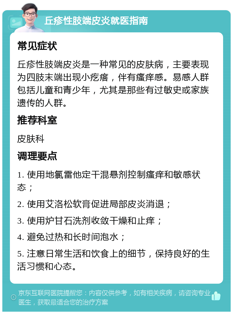 丘疹性肢端皮炎就医指南 常见症状 丘疹性肢端皮炎是一种常见的皮肤病，主要表现为四肢末端出现小疙瘩，伴有瘙痒感。易感人群包括儿童和青少年，尤其是那些有过敏史或家族遗传的人群。 推荐科室 皮肤科 调理要点 1. 使用地氯雷他定干混悬剂控制瘙痒和敏感状态； 2. 使用艾洛松软膏促进局部皮炎消退； 3. 使用炉甘石洗剂收敛干燥和止痒； 4. 避免过热和长时间泡水； 5. 注意日常生活和饮食上的细节，保持良好的生活习惯和心态。