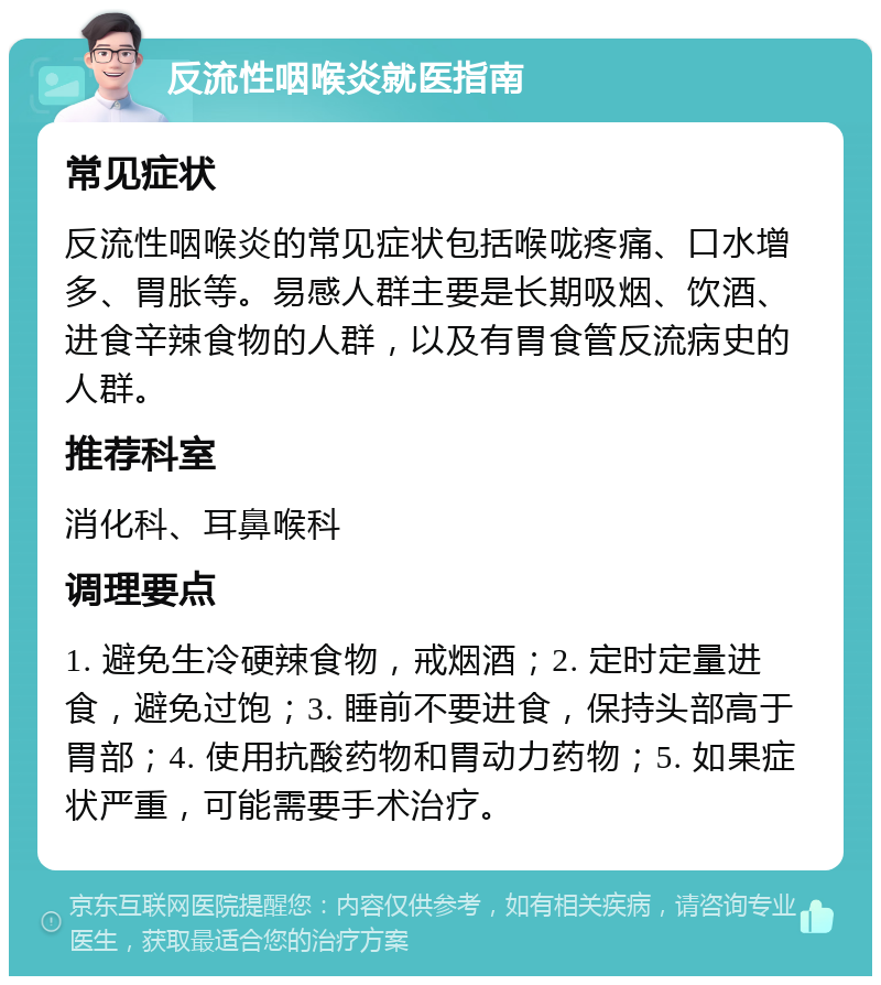 反流性咽喉炎就医指南 常见症状 反流性咽喉炎的常见症状包括喉咙疼痛、口水增多、胃胀等。易感人群主要是长期吸烟、饮酒、进食辛辣食物的人群，以及有胃食管反流病史的人群。 推荐科室 消化科、耳鼻喉科 调理要点 1. 避免生冷硬辣食物，戒烟酒；2. 定时定量进食，避免过饱；3. 睡前不要进食，保持头部高于胃部；4. 使用抗酸药物和胃动力药物；5. 如果症状严重，可能需要手术治疗。