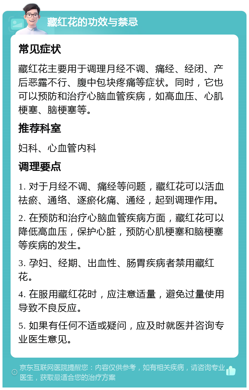 藏红花的功效与禁忌 常见症状 藏红花主要用于调理月经不调、痛经、经闭、产后恶露不行、腹中包块疼痛等症状。同时，它也可以预防和治疗心脑血管疾病，如高血压、心肌梗塞、脑梗塞等。 推荐科室 妇科、心血管内科 调理要点 1. 对于月经不调、痛经等问题，藏红花可以活血祛瘀、通络、逐瘀化痛、通经，起到调理作用。 2. 在预防和治疗心脑血管疾病方面，藏红花可以降低高血压，保护心脏，预防心肌梗塞和脑梗塞等疾病的发生。 3. 孕妇、经期、出血性、肠胃疾病者禁用藏红花。 4. 在服用藏红花时，应注意适量，避免过量使用导致不良反应。 5. 如果有任何不适或疑问，应及时就医并咨询专业医生意见。