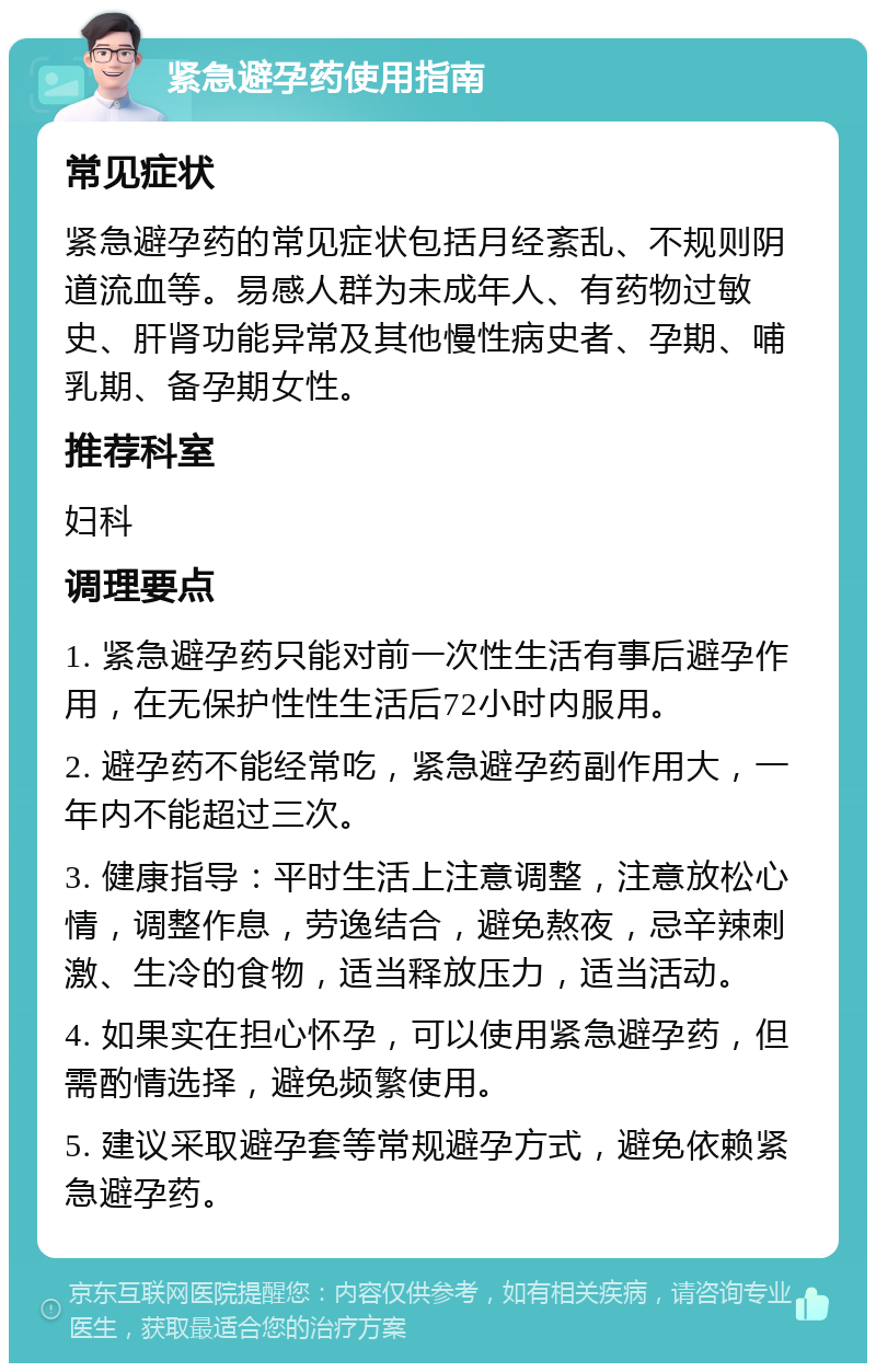 紧急避孕药使用指南 常见症状 紧急避孕药的常见症状包括月经紊乱、不规则阴道流血等。易感人群为未成年人、有药物过敏史、肝肾功能异常及其他慢性病史者、孕期、哺乳期、备孕期女性。 推荐科室 妇科 调理要点 1. 紧急避孕药只能对前一次性生活有事后避孕作用，在无保护性性生活后72小时内服用。 2. 避孕药不能经常吃，紧急避孕药副作用大，一年内不能超过三次。 3. 健康指导：平时生活上注意调整，注意放松心情，调整作息，劳逸结合，避免熬夜，忌辛辣刺激、生冷的食物，适当释放压力，适当活动。 4. 如果实在担心怀孕，可以使用紧急避孕药，但需酌情选择，避免频繁使用。 5. 建议采取避孕套等常规避孕方式，避免依赖紧急避孕药。