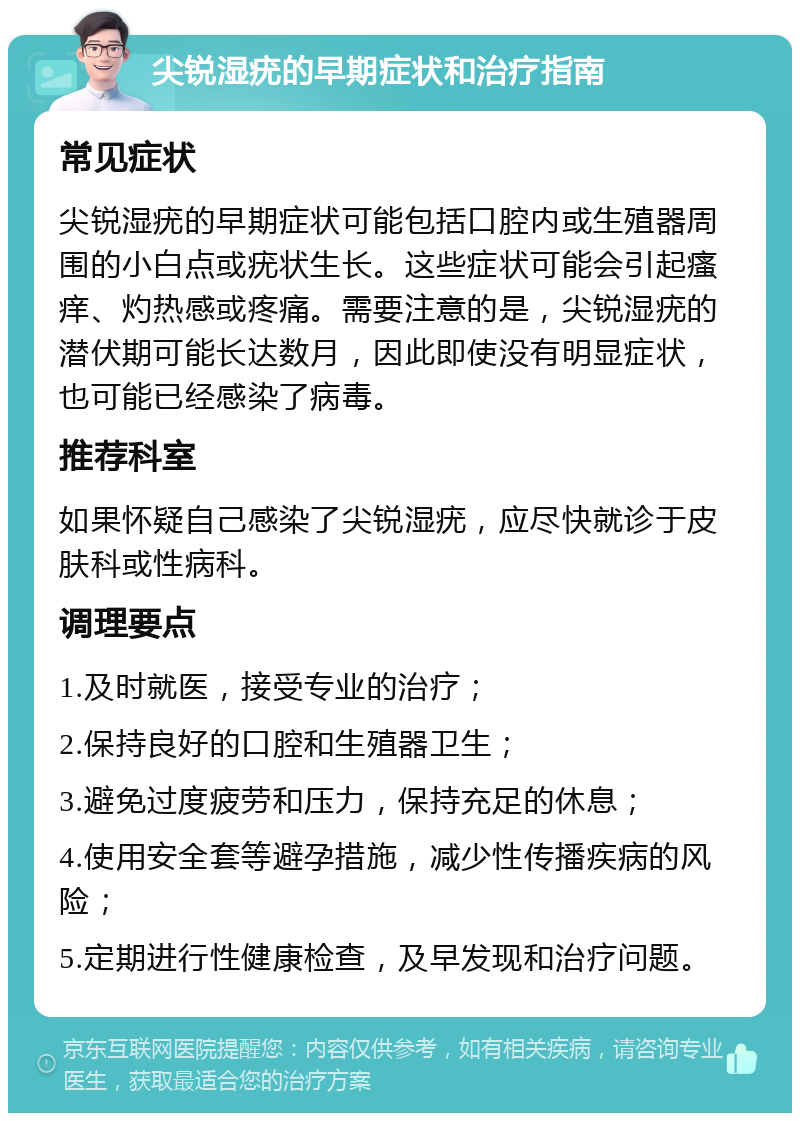 尖锐湿疣的早期症状和治疗指南 常见症状 尖锐湿疣的早期症状可能包括口腔内或生殖器周围的小白点或疣状生长。这些症状可能会引起瘙痒、灼热感或疼痛。需要注意的是，尖锐湿疣的潜伏期可能长达数月，因此即使没有明显症状，也可能已经感染了病毒。 推荐科室 如果怀疑自己感染了尖锐湿疣，应尽快就诊于皮肤科或性病科。 调理要点 1.及时就医，接受专业的治疗； 2.保持良好的口腔和生殖器卫生； 3.避免过度疲劳和压力，保持充足的休息； 4.使用安全套等避孕措施，减少性传播疾病的风险； 5.定期进行性健康检查，及早发现和治疗问题。