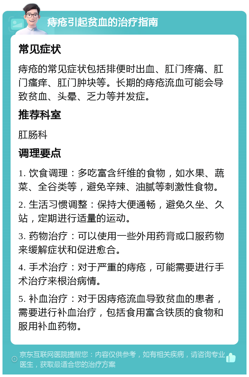 痔疮引起贫血的治疗指南 常见症状 痔疮的常见症状包括排便时出血、肛门疼痛、肛门瘙痒、肛门肿块等。长期的痔疮流血可能会导致贫血、头晕、乏力等并发症。 推荐科室 肛肠科 调理要点 1. 饮食调理：多吃富含纤维的食物，如水果、蔬菜、全谷类等，避免辛辣、油腻等刺激性食物。 2. 生活习惯调整：保持大便通畅，避免久坐、久站，定期进行适量的运动。 3. 药物治疗：可以使用一些外用药膏或口服药物来缓解症状和促进愈合。 4. 手术治疗：对于严重的痔疮，可能需要进行手术治疗来根治病情。 5. 补血治疗：对于因痔疮流血导致贫血的患者，需要进行补血治疗，包括食用富含铁质的食物和服用补血药物。